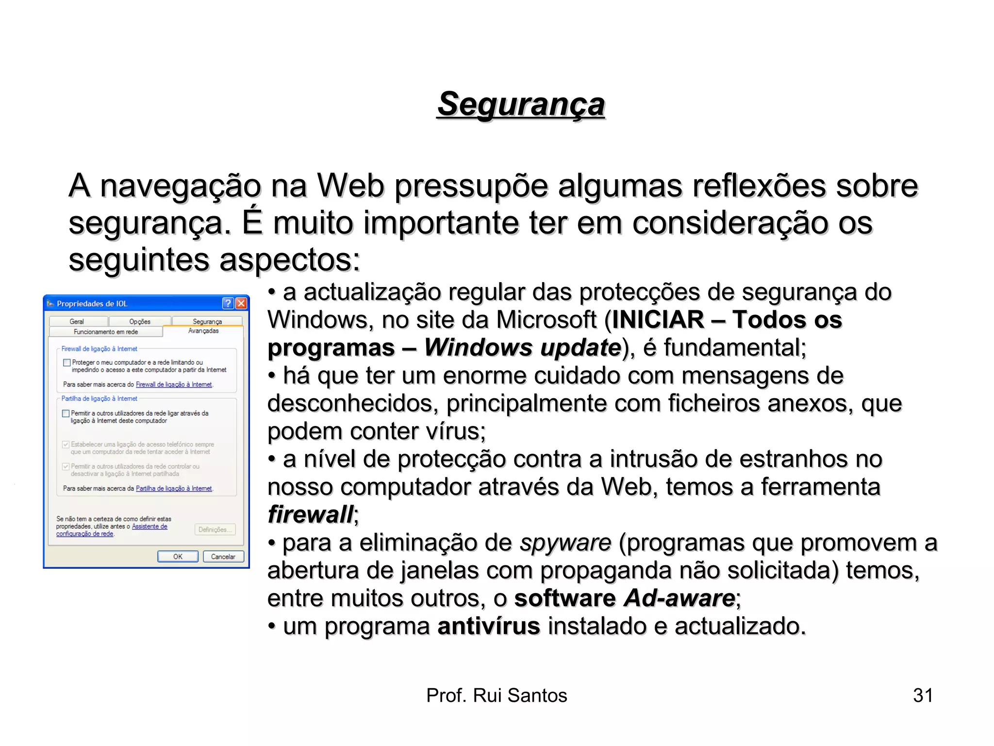 A navegação na Web pressupõe algumas reflexões sobre segurança. É muito importante ter em consideração os seguintes aspectos:  •  a actualização regular das protecções de segurança do Windows, no site da Microsoft ( INICIAR – Todos os programas –  Windows update ), é fundamental;  •  há que ter um enorme cuidado com mensagens de desconhecidos, principalmente com ficheiros anexos, que podem conter vírus;  •  a nível de protecção contra a intrusão de estranhos no nosso computador através da Web, temos a ferramenta  firewall ;  •   para a eliminação de  spyware  (programas que promovem a  abertura de janelas com propaganda não solicitada) temos,  entre muitos outros, o  software  Ad-aware ; •  um programa  antivírus  instalado e actualizado. Segurança 