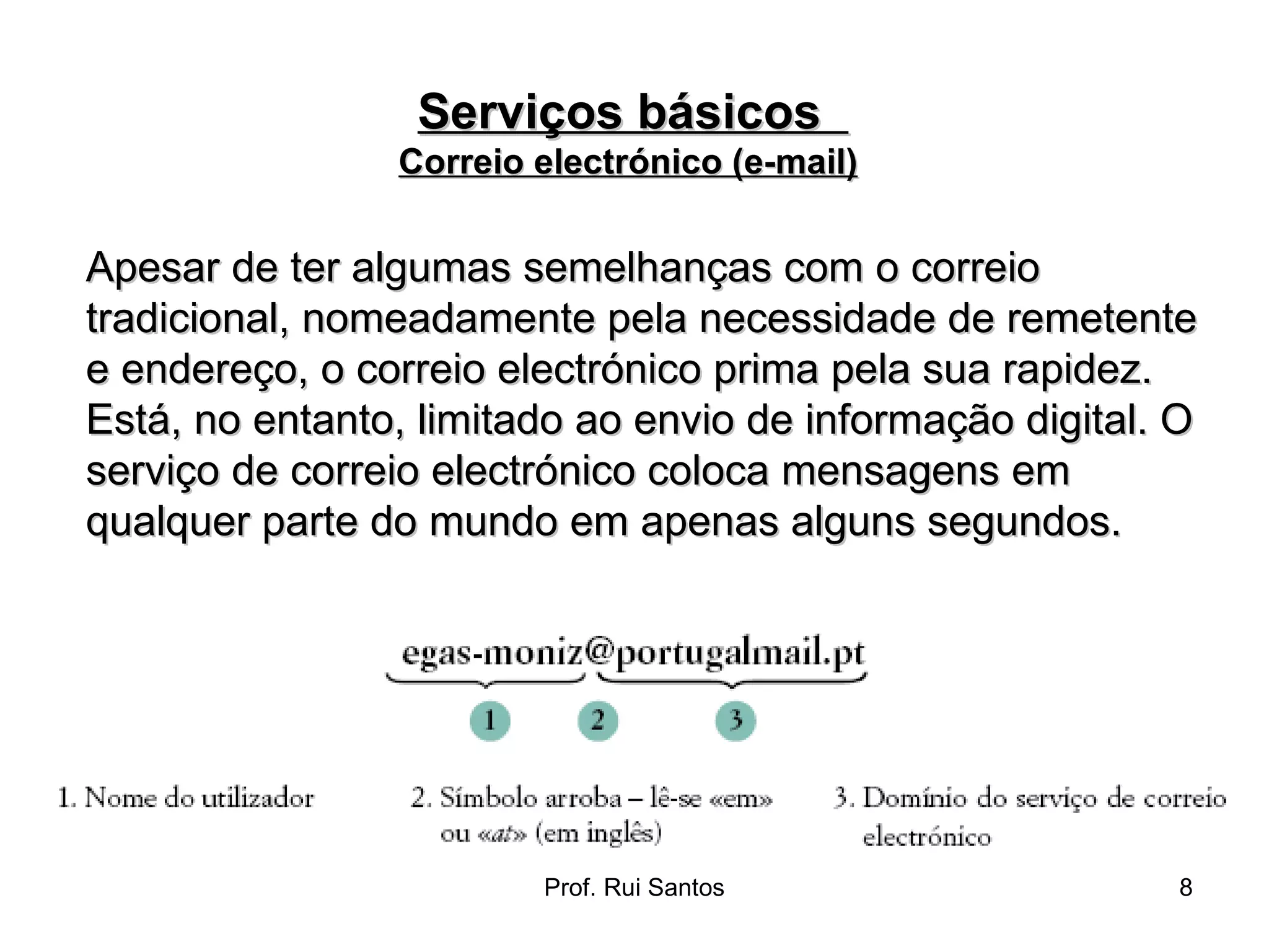 Apesar de ter algumas semelhanças com o correio tradicional, nomeadamente pela necessidade de remetente e endereço, o correio electrónico prima pela sua rapidez. Está, no entanto, limitado ao envio de informação digital. O serviço de correio electrónico coloca mensagens em qualquer parte do mundo em apenas alguns segundos. Serviços básicos  Correio electrónico (e-mail)   