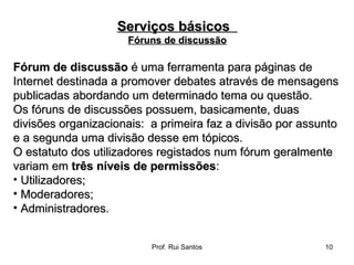 Fórum de discussão  é uma ferramenta para páginas de Internet destinada a promover debates através de mensagens publicadas abordando um determinado tema ou questão. Os fóruns de discussões possuem, basicamente, duas divisões organizacionais:  a primeira faz a divisão por assunto e a segunda uma divisão desse em tópicos. O estatuto dos utilizadores registados num fórum geralmente variam em  três níveis de permissões : Utilizadores;  Moderadores;  Administradores.  Serviços básicos  Fóruns de discussão 