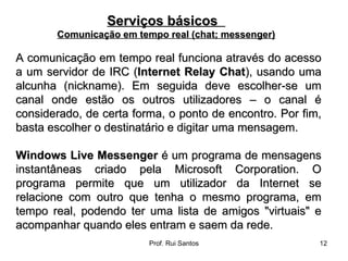 A comunicação em tempo real funciona através do acesso a um servidor de IRC ( Internet Relay Chat ), usando uma alcunha (nickname). Em seguida deve escolher-se um canal onde estão os outros utilizadores – o canal é considerado, de certa forma, o ponto de encontro. Por fim, basta escolher o destinatário e digitar uma mensagem. Windows Live Messenger  é um programa de mensagens instantâneas criado pela Microsoft Corporation. O programa permite que um utilizador da Internet se relacione com outro que tenha o mesmo programa, em tempo real, podendo ter uma lista de amigos "virtuais" e acompanhar quando eles entram e saem da rede. Serviços básicos  Comunicação em tempo real (chat; messenger) 