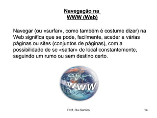 Navegar (ou «surfar», como também é costume dizer) na Web significa que se pode, facilmente, aceder a várias páginas ou sites (conjuntos de páginas), com a possibilidade de se «saltar» de local constantemente, seguindo um rumo ou sem destino certo. Navegação na  WWW (Web) 