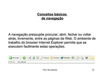 A navegação pressupõe procurar, abrir, fechar ou voltar atrás, livremente, entre as páginas da Web. O ambiente de trabalho do browser Internet Explorer permite que se executem facilmente estas operações. Conceitos básicos  de navegação 