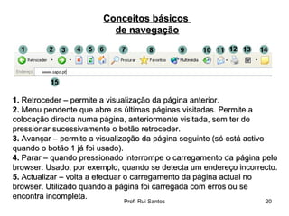 1.  Retroceder – permite a visualização da página anterior.  2.  Menu pendente que abre as últimas páginas visitadas. Permite a colocação directa numa página, anteriormente visitada, sem ter de pressionar sucessivamente o botão retroceder.  3.  Avançar – permite a visualização da página seguinte (só está activo quando o botão 1 já foi usado).  4.  Parar – quando pressionado interrompe o carregamento da página pelo browser. Usado, por exemplo, quando se detecta um endereço incorrecto.  5.  Actualizar – volta a efectuar o carregamento da página actual no browser. Utilizado quando a página foi carregada com erros ou se encontra incompleta.  Conceitos básicos  de navegação 