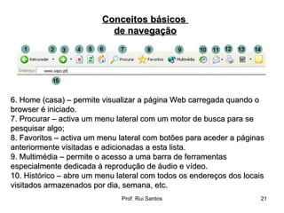6. Home (casa) – permite visualizar a página Web carregada quando o browser é iniciado.  7. Procurar – activa um menu lateral com um motor de busca para se pesquisar algo;  8. Favoritos – activa um menu lateral com botões para aceder a páginas anteriormente visitadas e adicionadas a esta lista.  9. Multimédia – permite o acesso a uma barra de ferramentas especialmente dedicada à reprodução de áudio e vídeo.  10. Histórico – abre um menu lateral com todos os endereços dos locais visitados armazenados por dia, semana, etc.  Conceitos básicos  de navegação 