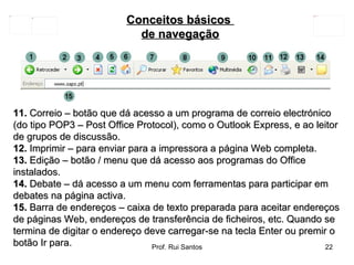 11.  Correio – botão que dá acesso a um programa de correio electrónico (do tipo POP3 – Post Office Protocol), como o Outlook Express, e ao leitor de grupos de discussão.  12.  Imprimir – para enviar para a impressora a página Web completa.  13.  Edição – botão / menu que dá acesso aos programas do Office instalados.  14.  Debate – dá acesso a um menu com ferramentas para participar em debates na página activa.  15.  Barra de endereços – caixa de texto preparada para aceitar endereços de páginas Web, endereços de transferência de ficheiros, etc. Quando se termina de digitar o endereço deve carregar-se na tecla Enter ou premir o botão Ir para. Conceitos básicos  de navegação 