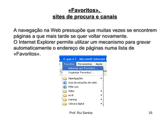 A navegação na Web pressupõe que muitas vezes se encontrem páginas a que mais tarde se quer voltar novamente.  O Internet Explorer permite utilizar um mecanismo para gravar automaticamente o endereço de páginas numa lista de «Favoritos». «Favoritos»,  sites de procura e canais 