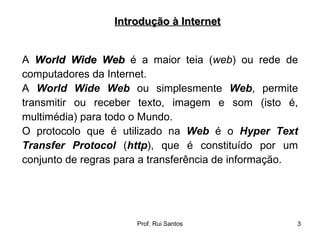 A  World Wide Web  é a maior teia ( web ) ou rede de computadores da Internet.  A  World Wide Web  ou simplesmente  Web , permite transmitir ou receber texto, imagem e som (isto é, multimédia) para todo o Mundo.  O protocolo que é utilizado na  Web  é o  Hyper Text Transfer Protocol  ( http ), que é constituído por um conjunto de regras para a transferência de informação. Introdução à Internet 