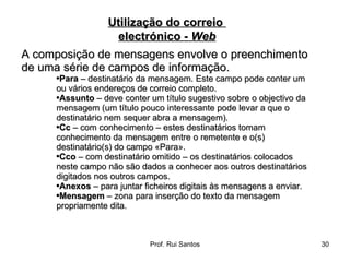 A composição de mensagens envolve o preenchimento de uma série de campos de informação.  Para  – destinatário da mensagem. Este campo pode conter um ou vários endereços de correio completo.  Assunto  – deve conter um título sugestivo sobre o objectivo da mensagem (um título pouco interessante pode levar a que o destinatário nem sequer abra a mensagem).  Cc  – com conhecimento – estes destinatários tomam conhecimento da mensagem entre o remetente e o(s) destinatário(s) do campo «Para».  Cco  – com destinatário omitido – os destinatários colocados neste campo não são dados a conhecer aos outros destinatários digitados nos outros campos.  Anexos  – para juntar ficheiros digitais às mensagens a enviar.  Mensagem  – zona para inserção do texto da mensagem propriamente dita. Utilização do correio  electrónico -  Web 