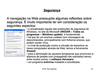 A navegação na Web pressupõe algumas reflexões sobre segurança. É muito importante ter em consideração os seguintes aspectos:  •  a actualização regular das protecções de segurança do Windows, no site da Microsoft ( INICIAR – Todos os programas –  Windows update ), é fundamental;  •  há que ter um enorme cuidado com mensagens de desconhecidos, principalmente com ficheiros anexos, que podem conter vírus;  •  a nível de protecção contra a intrusão de estranhos no nosso computador através da Web, temos a ferramenta  firewall ;  •   para a eliminação de  spyware  (programas que promovem a  abertura de janelas com propaganda não solicitada) temos,  entre muitos outros, o  software  Ad-aware ; •  um programa  antivírus  instalado e actualizado. Segurança 