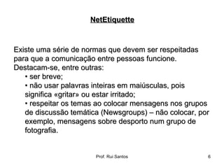 Existe uma série de normas que devem ser respeitadas para que a comunicação entre pessoas funcione.  Destacam-se, entre outras:  •  ser breve;  •  não usar palavras inteiras em maiúsculas, pois significa «gritar» ou estar irritado;  •  respeitar os temas ao colocar mensagens nos grupos de discussão temática (Newsgroups) – não colocar, por exemplo, mensagens sobre desporto num grupo de fotografia. NetEtiquette 