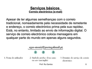 Apesar de ter algumas semelhanças com o correio tradicional, nomeadamente pela necessidade de remetente e endereço, o correio electrónico prima pela sua rapidez. Está, no entanto, limitado ao envio de informação digital. O serviço de correio electrónico coloca mensagens em qualquer parte do mundo em apenas alguns segundos. Serviços básicos  Correio electrónico (e-mail)   