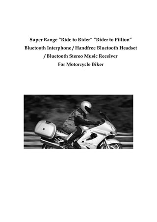 Super Range “Ride to Rider” “Rider to Pillion”
Bluetooth Interphone / Handfree Bluetooth Headset
        / Bluetooth Stereo Music Receiver
              For Motorcycle Biker
 