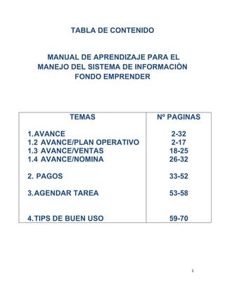 TABLA DE CONTENIDO  MANUAL DE APRENDIZAJE PARA EL MANEJO DEL SISTEMA DE INFORMACIÒN FONDO EMPRENDER TEMASAVANCEAVANCE/PLAN OPERATIVOAVANCE/VENTASAVANCE/NOMINA PAGOSAGENDAR TAREATIPS DE BUEN USONº PAGINAS2-322-1718-2526-3233-5253-5859-70 MANUAL DE APRENDIZAJE PARA EL MANEJO DEL SISTEMA DE INFORMACIÒN FONDO EMPRENDER (http://www.fondoemprender.com) AVANCE AVANCE/PLAN OPERATIVO Los INFORMES DE INTERVENTORIA  no se deben adjuntar escaneados en la plataforma Fondo Emprender sino en documento de Word.  Estando en la plataforma  de fondo emprender, se debe seguir la siguiente ruta: Mi plan de negocio/Empresa/Avance/Plan operativo/Informes de Interventoría. Paso 1: Ingresamos al ítem Informes de Interventorìa. Paso 2: Entramos al mes en el que vamos a adjuntar el informe y presionamos el icono  para adjuntar el documento. Paso 3: Se completa la información solicitada en los espacios en blanco. Paso 4: Por último se presiona el botón  para dejar adjunto el documento en la plataforma Fondo Emprender. Paso 5: Verificamos que el informe de interventorìa se encuentre adjunto, para esto oprimimos el botón  . Paso 6: Abrimos el documento seleccionando presionando el icono que está al lado izquierdo del nombre del documento. Paso 7: Por último verificamos que el documento sea el correcto y su información se pueda visualizar bien. Los CONTRATISTAS deben tener los siguientes documentos adjuntos en la plataforma: Cédula de ciudadanía. Contrato de trabajo. Cuenta de cobro. (si ésta ya fue cancelada el soporte de pago.)  Hoja de vida. Informe de actividades ejecutadas en el mes correspondiente. Rut.  Soportes de pago de eps, arp y pensión.  Estando en la plataforma  de fondo emprender, se debe seguir la siguiente ruta: Mi plan de negocio/Empresa/Avance/Plan Operativo/Contratista # Ejemplo: Paso 1: Ingresamos al ítem del contratista. En este caso el contratista numero 02. Paso 2: Entramos al mes deseado del contratista. En este caso mes 2. Paso 3: Oprimimos el icono para verificar los documentos adjuntos. Paso 4: Verificamos que los documentos estén adjuntos y completos. En el ítem EVENTOS DE MERCADEO se deben adjuntar solamente las certificaciones de los eventos.  Estando en la plataforma  de fondo emprender, se debe seguir la siguiente ruta: Mi plan de negocio/Empresa/Avance/Plan operativo/Eventos de mercadeo.  Ejemplo: Paso 1: Ingresamos al ítem eventos de mercadeo. Paso 2: Adjuntamos el certificado del evento en la plataforma fondo emprender. Paso 3: Verificamos la Certificación de Incubar Tolima a NEXUS GIP por eventos de mercadeo. En el ítem de  COMERCIALIZACIÒN se debe adjuntar sólo el informe comercial y la base de datos de clientes contactados. Estando en la plataforma  de fondo emprender, se debe seguir la siguiente ruta: Mi plandenegocio/Empresa/Avance/Planoperativo/Comercialización. Ejemplo: Paso 1: Ingreso al ítem comercialización. Paso 2: Adjuntamos la base de datos, oprimiendo el icono   Paso 3: Se adjunta a la plataforma la base de datos de los clientes de la empresa y para finalizar oprimimos el botón  Paso 4: Ingresamos nuevamente al mes correspondiente y oprimimos el icono  para confirmar la existencia del documento adjunto. La siguiente imagen es la que debe aparecer. Paso 5: Ingresamos al documento oprimiendo el icono seleccionado. Paso 6: El documento debe abrir correctamente. En el campo HONORARIOS CONTADOR se deben adjuntar los siguientes documentos: Cédula de ciudadanía. Contrato de trabajo. Cuenta de cobro del mes correspondiente y si ésta ya fue cancelada su soporte de pago. Copia de la afiliación a eps.  Rut. Tarjeta Profesional,  Todos estos documentos corresponden a la contadora.  Estando en la plataforma  de fondo emprender, se debe seguir la siguiente ruta: Mi plan de negocio/Empresa/Avance/Plan operativo/Honorarios Contador. Ejemplo: Paso 1: Ingresamos al ítem Honorarios Contador. Paso 2: Adjuntamos los documentos correspondientes. En el ítem de CONTABILIDAD deben estar adjuntos: Los libros contables. El balance general y  El estado de resultados correspondiente a cada mes.   En el Balance General de la empresa debe constar los recursos del fondo, Estando en la plataforma  de fondo emprender, se debe seguir la siguiente ruta: Mi plan de negocio/Empresa/Avance/Plan operativo/Contabilidad. Ejemplo: Paso 1: Ingresamos al ítem de Contabilidad Paso 2: Adjuntamos los documentos correspondientes. Paso 3: Verificamos el contenido de cada documento. Cuando se adjunte la Declaración de Renta en el ítem de DECLARACIONES se debe además adjuntar los estados financieros como soportes contables de la misma. La ruta de llegada es la siguiente: Mi plan de negocio/Empresa/Avance/Plan operativo/Declaraciones. Ejemplo: Se adjunta la Declaración de renta del año 2008, y se anexa en este mismo campo el Balance General y el Estado de Resultados a corte del 31 de diciembre como soporte de la misma declaración. Paso 1: Ingresamos al ítem Declaraciones Paso 2: Adjuntamos la declaración y sus soportes. Paso 3: Verificamos el contenido de cada documento. AVANCE/ VENTAS Es fundamental tener en cuenta al adjuntar las Facturas de Ventas de la empresa lo siguiente: Es de vital importancia que cuando realicemos cambios en el ítem de ventas como en este caso, se agende una tarea a la interventora informando el cambio realizado para su revisión. Escanear y montar a la plataforma Fondo Emprender la FACTURA DE VENTA ORIGINAL. En la factura de venta debe detallar el consecutivo aprobado, la resolución de facturación y en el detalle se debe describir cuál fue el servicio prestado. Se debe adjuntar en el ítem de VENTAS. Debe estar anexo el Contrato correspondiente a la factura de venta. Además se debe incluir una relación de facturación de la empresa firmada por la contadora. Ejemplo: Paso 1: Ingresamos al ítem de VENTAS. Paso 2: Adjuntamos copia de la factura de venta original, el contrato correspondiente y la relación de facturación oprimiendo el icono  (adjuntar). Paso 3: Se finaliza la creación de copia de la factura oprimiendo el botón. Paso 4: Ingresamos nuevamente al mes correspondiente y oprimimos el icono  para confirmar la existencia del documento adjunto. La siguiente imagen es la que debe aparecer donde conste la existencia de todos los documentos requeridos. Paso 5: Verificamos que cada documento abra correctamente. Para esto oprimimos el icono a la izquierda del documento. Ejemplo: Paso 6: Para agendar tarea hacemos clic en el ítem Agendar Tarea. Paso 7: Al realizar el paso 6, nos aparecerá ésta imagen, en la cual debemos seleccionar el nombre del interventor(a) en este caso Viviana Salazar y se diligencian los campos solicitados. Paso 8: Una vez hayamos terminado de diligenciar los espacios oprimimos el botón   para enviar la tarea a la interventora. En el ítem de Publicidad y Logos se debe adjuntar el material publicitario donde se haga uso de los logos y entidades que apoyan la empresa.  Ejemplo: Paso 1: Ingresamos al ítem Publicidad y Logos. Paso 2: Adjuntamos el material publicitario donde se haga uso de los logos y entidades que apoyan la empresa, haciendo clic en el icono  (adjuntar archivo).  Paso 3: Verificamos la existencia de los documentos oprimiendo el botón    (ver documento). Paso 4: Verificamos la información. PENDÒN NEXUS GIP: TARJETA DE PRESENTACIÒN: Cuando la interventora realice observaciones escritas por avance en cualquier ítem se debe dar respuesta a las mismas en este mismo campo.  Ejemplo: Observación de la interventora realizada en el ítem de Contabilidad en el mes 9. La respuesta a ésta observación se encuentra en la parte superior. AVANCE/ NOMINA Cuando se adjunten documentos o se realice avances en las pestañas NOMINA, PRODUCCIÒN y VENTAS se debe agendar tarea a la interventora informando las modificaciones hechas. Pestaña nómina. Pestaña Producción. Pestaña Ventas. Los soportes de pago de todo lo relacionado con parafiscales de los empleados de la empresa, debe adjuntarse en la plataforma en el ítem correspondiente NÒMINA, también es necesario adjuntar copia de la nómina de este mismo mes a reportar.  Ruta: Miplandenegocio/Empres/Avance/Nomina/Pagototaldenomina/Nº mes correspondiente. Ejemplo: Vamos a adjuntar en el ítem de nómina, los documentos donde consta el Aporte a Parafiscales del mes de marzo. Paso 1: Ingresamos al ítem NÒMINA. Paso 2: Estando en el ítem de nómina ingresamos al mes donde vamos a adjuntar los documentos que soporten el pago de parafiscales. Ejemplo: Vamos a adjuntar los documentos en el mes 2 para entrar a este mes oprimimos el botón  Reportar Avance, situado en la parte inferior del mes 2. Paso 3: Diligenciamos los espacios requeridos. En el campo de sueldo ponemos el valor a solicitar al fondo para la nómina y en el campo de prestaciones 0, por último presionamos el botón  (Crear). Paso 4: Pasamos a adjuntar los documentos correspondientes, para lo cual debemos oprimir el botón  (adjuntar), una vez terminemos de resolver  los espacios solicitados presionamos el botón  para terminar de adjuntar los documentos. Paso 5: Verificamos la existencia de los documentos adjuntados oprimiendo el icono  (ver documento). Paso 6: Por último debemos confirmar que cada documento sea legible y abra correctamente, es importante que la nómina o planilla de marzo sea impresa lo más grande posible para su mejor visualización. Para este paso presionamos el icono al lado izquierdo del nombre del documento. Ejemplo, vamos a abrir la nomina de octubre. Paso 7: Verificamos la información del documento. PAGOS Para solicitar un pago se deben seguir los siguientes pasos: Paso 1: Presionamos el botón, ubicado en la parte media de la pantalla. Paso 2: Para ingresar los datos seleccionamos el botón  Adicionar Pago por Actividad ubicado en la parte superior. Paso 3: Respondemos la información solicitada en los espacios blancos. Paso 4: En Tipo  si es la primera vez que vamos a solicitar ese pago elegimos nueva pero si ya ha sido rechazada por algún motivo escogemos Rechazada. Paso 5: En Mes debemos escoger el mismo número de mes que le que tiene por avance. Ejemplo si vamos a solicitar el pago de la cuenta de cobro del contratista 5, y para este pago ya ingresamos por avance los documentos correspondientes, en el mes 3. Entonces por pagos también debe ir el mes 3.  Paso 6: En actividad  elegimos  el ítem que por avance corresponde al pago.  Ejemplo. En este caso Contratista 5 Paso 7: En Concepto elegimos como su misma palabra lo dice el concepto por el que se va a realizar el pago. En este caso como es un contratista elegimos Honorarios, pero si fuera una solicitud de pago para nomina, el concepto seria Sueldos. Paso 8: En nombre del beneficiario escogemos el nombre de la persona o empresa a quien se va a pagar, en este caso que el pago va dirigido  al contratista, se pone el nombre de la persona pero si fuera una solicitud de pago de nomina o factura de compra seria el nombre de la empresa beneficiaria. Paso 9: en Forma de pago, seleccionamos la única opción que es consignación. Paso 10: En observaciones escribimos una notificación referente a la solicitud de pago, ejemplo: Que por avance ya fueron adjuntos los documentos necesarios. Paso 11: En cantidad de dinero solicitado a Fondo Emprender escribimos el valor a solicitar. En este caso $ 1.153.750. Paso 12: Luego presionamos el botón  para enviar la solicitud de pago. Paso 13: Verificamos que el pago se haya adicionado. Paso 14: Ingresamos al pago creado, presionando sobre el nombre del pago y luego pasamos a incorporar los datos.  Ejemplo: Estando en esta pantalla presionamos el icono  para adjuntar la cuenta de cobro y el Rut en este caso del contratista 5. Paso 15: Ésta es la imagen que nos debe aparecer luego de presionar el botón  y allí nuevamente diligenciamos los espacios según el documentos que estemos adjuntando.  Ejemplo: Se adjunta la cuenta de cobro del contratista 5.  Para finalizar presionamos el botón  y así el documento quedará adjunto Paso 16: Una vez terminemos de adjuntar los documentos pasamos al último paso el 17. Paso 17: Por último, para enviar la solicitud de pago oprimimos el botón ubicado en la parte inferior de la pantalla. Para solicitar cualquier pago por medio de la plataforma fondo emprender se debe inscribir previamente a la empresa o persona beneficiaria, este proceso se realiza así: Paso 1: Ingresamos al menú principal y presionamos Registro de Beneficiarios. Paso 2: Luego presionamos el botón  Adicionar Beneficiario ubicado en la parte superior. Paso 3: Completamos los espacios en blanco con la información requerida, es importante verificar que este correcto cada dato que ingresemos y no se debe dejar espacios al digitar los números telefónicos.  Paso 4: Para finalizar el registro del beneficiario oprimimos el botón  y verificamos que este el nombre de la empresa o persona. Por el ítem pagos sólo se debe adjuntar el RUT y la CUENTA DE COBRO del beneficiario, en caso de solicitar el pago de una cuenta de cobro. además estos mismos documentos deben ir adjuntados por avance. La ruta es la siguiente: Mi plan de negocios/Empresa/Avance/Plan Operativo/pagos. Ejemplo: Paso 1: Ingresamos al ítem de Pagos. Paso 2: Adjuntamos el Rut y la cuenta de cobro en el campo correspondiente, a través del icono. Paso 3: Verificamos que los documentos esten adjuntos y su informaciòn sea la correcta.  En caso de solicitar el pago de nómina, sólo se debe adjuntar la NÓMINA con sus respectivas firmas. Además estos mismos documentos deben ir adjuntos por avance. La ruta es la siguiente: Mi plan de negocios/Empresa/Avance/Nómina/pagos. Ejemplo: Paso 1: Ingresamos al ítem de Nómina, luego pago total de nomina. Paso 2: Presionamos el botón. Paso 3: Presionamos el nombre de la nómina en la que vamos a adjuntar los documentos Paso 4: Adjuntamos los documentos por medio del icono  Paso 5: Verificamos que los documentos esten adjuntos y su informaciòn sea la correcta. La fecha de corte para pagos es el 25 de cada mes. Es necesario tener en cuenta que cuando se solicitan pagos de cualquier índole se cuenta con un plazo máximo  de dos meses para pedir este pago.  Ejemplo: No es aprobada la petición de un pago del mes de abril, si se solicita en el mes de agosto. Cuando ya se hayan enviado documentos solicitando pagos, por medio del ítem de pagos y se encuentre un error por algún concepto, se deberá agendar una tarea a la interventora escribiéndole la no aprobación del pago refiriéndose a él con el código de verificación asignado por plataforma.  Ejemplo: Tarea a la interventora solicitando la no aprobación del pago numero 56766. Cuando hayan PAGOS en estado de edición de fechas pasadas que ya no se vayan a solicitar por favor eliminarlas, estas se eliminan presionando el icono. Una vez El contrato de trabajo, la hoja de vida, el certificado de la cuenta bancaria, y la afiliación a una entidad promotora de salud estén adjuntos en cualquier mes en el ítem de un contratista y se necesite solicitar el pago de una cuenta de cobro de este mismo contratista pero de un mes posterior en el que se encuentran los documentos anteriormente mencionados, basta con adjuntar la cuenta de cobro que se va a solicitar que paguen, el Rut, la cédula de ciudadanía, el informe de gestión del mes a cobrar y el soporte de pago de eps del mes a cobrar. Ejemplo: Por avance se debe adjuntar: Paso 1: En el mes 1 del Contratista 5 se adjunta: Paso 2: En el mes 6 del Contratista 5 se adjunta solo: Paso 3: Por el ítem de pagos solo se debe adjuntar la cuenta de cobro y el Rut. AGENDAR TAREA Para agendar tarea al interventor(a) encargado(a), debemos seguir los siguientes pasos: Paso 1: Estando en la página inicial de la plataforma Fondo Emprender, elegimos la opción AGENDAR TAREA, ubicada en la parte izquierda de la pantalla en el segundo puesto de arriba hacia abajo. Paso 3: Una vez hayamos ingresado a la opción agendar tarea, debemos señalar el nombre a quien vamos a agendar la tarea, en este caso elegimos el nombre de la interventora encargada Viviana Salazar. Pero si necesitamos enviar la misma tarea a varias personas solo basta con mantener presionada la tecla CTR (CONTROL) y seleccionar los nombre. Paso 4: En el campo de Actividad elegimos la opción Tarea Genérica. Paso 5: En el campo Tarea ponemos el tema central de la tarea. Paso 6: En el campo Descripción  escribimos  detalladamente lo que deseemos comunicar. Paso 7: En el Plan de Negocio debemos desplegar el menú del mismo y elegir la opción, que generalmente corresponde al nombre del proyecto o empresa. Paso 8: El campo Fecha es automático, pero podemos seleccionar una fecha futura. Paso 9: En avisar por e-mail podemos decidir si o no, desplegando la barra. Paso 10: En Urgencia  vemos varias opciones como muy alta, alta, normal, baja, muy baja. Teniendo en cuenta la importancia de la tarea decidimos el grado de urgencia. Paso 11: En el último espacio Requiere respuesta  desplegamos la barra y seleccionamos sí o no. Paso 12: Por último, para finalizar la tarea oprimimos el botón, y así nuestra tarea ha sido agendada a la o las personas destinadas. TIPS DE BUEN USO SE DEBE UTILIZAR EL FORMATO DE PRENDA UNICAMENTE EXPEDIDO POR FONADE. CUANDO SE ADJUNTAN DOCUMENTOS EN CUALQUIER ITEM ES NECESARIO CORROBORAR LA PLENA VISUALIZACIÒN DE LOS MISMOS. CUANDO SE SOLICITE LA CREACIÒN DE UN NUEVO CARGO ES NECESARIO ESPECIFICAR, EL NOMBRE DEL CARGO, EL INGRESO MENSUAL A RECIBIR, EL MES EN EL QUE COMIENZA Y LA PESTAÑA EN LA QUE SE REQUIERE LA CREACIÒN YA SEA PLAN OPERATIVO O NÒMINA. LAS CUENTAS DE COBRO DEBEN TENER LA FECHA ACTUALIZADA AL MOMENTO DE SOLICITAR EL PAGO. PARA LA SOLICITUD DE PAGOS DE EQUIPOS ELECTRÒNICOS O MUEBLES Y ENSERES EN EL ITEM DE PAGOS. SOLO DEBE ADJUNTARSE EL CONTRATO DE COMPRAVENTA, FACTURA Y RUT DE LA EMPRESA QUE NOS VA A VENDER LOS ARTÌCULOS. CUANDO SOLICITAMOS PAGOS DE CONTRATISTAS EN EL ITEM DE PAGOS SOLO DEBE ADJUNTARSE EL RUT Y LA CUENTA DE COBRO    CUANDO SOLICITAMOS EL PAGO DE CUALQUIER NÒMINA POR MEDIO DEL ÌTEM DE PAGOS SOLO DEBE ADJUNTARSE EN PAGOS LA PLANILLA O NÒMINA. AL ADJUNTAR UNA PLANILLA O NÒMINA EN LA PLATAFORMA DEBEMOS VISUALIZARLA DESDE EL 100% YA QUE EN ESTA PLATAFORMA EL DOCUMENTO SE DISTORCIONA. SE RECOMIENDA GUARDAR LA PLANILLA EN DOCUMENTO WORD 97-2003 EN ESTE FORMATO SE VISUALIZA MEJOR. PARA LA APROBACIÒN DE PAGOS DE LOS CONTRATISTAS  SE DEBE ADJUNTAR EL INFORME DE GESTIÒN DE LAS ACTIVIDADES REALIZADAS EN EL MES A COBRAR, Y EN LA CUENTA DE COBRO AL PIE DE LA FIRMA DEBE ESTAR LA DIRECCIÒN, TELÈFONO Y CELULAR DE LA PERSONA A COBRAR, Y EL SOPORTE DE PAGO DE LA EPS CORRESPONDIENTE AL MES DE COBRO. LAS FACTURAS DE VENTA DE LA EMPRESA DEBEN SER ESCANEADAS DE LA ORIGINAL Y ADJUNTAS EN LA PLATAFORMA. CUANDO SE REALICEN O ADJUNTEN DOCUMENTOS EN CUALQUIER ITEM SE RECOMIENDA REVISAR POSTERIORMENTE. SE DEBE AGENDAR TAREA A LA INTERVENTORA SOLAMENTE CUANDO SE ADJUNTEN DOCUMENTOS O SE REALICEN CAMBIOS EN LAS PESTAÑAS NÒMINA, PRODUCCIÒN Y VENTAS. Ningún documento que anexemos a la plataforma debe tener firma escaneada, ya que este documento será rechazado por parte de la interventora. Para la aprobación del pago de un nómina determinada es necesario que la empresa vaya al día con los aportes parafiscales de los empleados, por eso es necesario demostrar el pago de los mismos en plataforma. Es fundamental que los documentos de soporte de pago de parafiscales sean claros frente al pago de salud. Ningún formato de interventoría puede ser modificado en forma alguna, de lo contrario será rechazado por la interventora. El contrato de trabajo, la hoja de vida, el certificado de la cuenta bancaria, y la afiliación a una entidad promotora de salud solo son necesarios adjuntarlos en el primer mes del contratista o en el caso de algún cambio. El icono   siempre nos llevará a la página inicial. Este botón  se encarga de cerrar la sesión.  Es fundamental tener en cuenta que el icono   Reportar Avance situado en la parte inferior de cada mes aparece con este nombre solo  cuando NO HAY NINGUN DOCUMENTO ADJUNTO en este mes. Pero cuando se ingresan documentos a cualquier mes, este icono cambia a  Editar Avance. Y cuando el fondo aprueba algún pago en determinado mes nos aparecerá el icono  Ver Avance. Todas las CUENTAS  DE COBRO deben especificar: numeración, fecha, ciudad, dirección y teléfono donde se presta el servicio, nombres y apellidos, con el número del RUT del vendedor o de quien presta el servicio, Una descripción donde se especifique el servicio prestado o la venta efectuada, Deberán estar firmadas, Especificar que pertenecen al Régimen Simplificado y El valor total del servicio prestado expresado en números y letras. Ejemplo: Cuando adjuntemos un documento erradamente, éste se puede eliminar así: Paso 1: Abrimos el ítem donde se encuentra el documento. Ejemplo: ítem declaraciones. Paso 2: Supongamos que el documento a eliminar esta en el mes 2, entonces oprimimos el botón  Editar Avance  para ingresar al mes. Paso 3: Cuando hayamos entrado al mes correspondiente presionamos el icono  para ver los documentos ya adjuntos. Paso 4: Para eliminar un documento oprimimos el botón  que este al lado del documento a borrar. Paso 5: Volvemos a ingresar al mes y verificamos que el documento ya no este. Es de gran utilidad llevar un registro escrito de las modificaciones que se vayan haciendo en la plataforma donde se relacione:  nombre del documento que se adjunte,  el ítem y mes ya que es necesario revisar en días posteriores las observaciones que la interventora vaya realizando y de este modo poder corregir, llevar un control de tareas y hacer cambios a tiempo. Ejemplo: Documento de control. ES NECESARIO QUE LA EMPRESA LEGALICE ANTE EL MINISTERIO DE PROTECCION SOCIAL EL REGLAMENTO DE TRABAJO, SE DEBEN SEGUIR LOS SIGUIENTES PASOS: SE DEBE ENVIAR UNA CARTA AL MINISTERIO DE PROTECCION SOCIAL PARA LA LEGALIZACION DEL REGLAMENTO FIRMADA POR EL REPRESENTANTE LEGAL, 3 COPIAS FISICAS DEL REGLAMENTO, UN EJEMPLAR DEL REGLAMENTO EN MEDIO MAGNETICO, EL CERTIFICADO ORIGINAL DE CAMARA Y COMERCIO Y UN ACTA FIRMADA POR DOS TRABJADORES Y EL GERENTE DONDE CONSTE LA SOCIALIZACION DE LA LEY 1010 DE 2006. EN LA REDACCION DEL REGLAMENTO DE TRABAJO ES NECESARIO TENER EN CUENTA QUE: YA NO SE ESCRIBE REGLAMENTO INTERNO DE TRABAJO SINO  REGLAMENTO DE TRABAJO.  EL MINISTERIO DE TRABAJO Y SEGURIDAD SOCIAL ACTUALMENTE SE LLAMA MINISTERIO DE LA PROTECCION SOCIAL. EN EL REGLAMENTO DE TRABAJO DEBE ESTAR LA LEY 1010/2006 REFERENTE AL ACOSO LABORAL,  ESTA LEY SE DEBE SOCIALIZAR ENTRE LOS EMPLEADOS Y POSTERIORMENTE REDACTAR UN ACTA DONDE CONSTE LA SOCIALIZACION DE DICHA LEY Y ESTE DOCUMENTO DEBE ESTAR FIRMADO POR DOS EMPLEADOS Y EL REPRESENTANTE LEGAL. EN EL REGLAMENTO DE TRABAJO DEBE CONSTAR QUE LOS EMPLEADOS SE MERECEN 5 DIAS HABILES POR LICENCIA DE LUTO SEGÚN LEY 1280 DE ENERO 5 DE 2009, Y 8 DIAS HABILES POR LICENCIA DE PATERNIDAD SEGÚN LEY 755/2002 Y C 174 DEL 2009 LEY MARIA. LAS CITAS PARA LA LEGALIZACION DEL REGLAMENTO DE TRABAJO SON DE LUNES A VIERNES A PARTIR DE LAS 7AM PERO LAS FICHAS QUE INDICAN LOS TURNOS SON LIMITADAS. POR LO QUE SE RECOMEINDA LLEGAR TEMPRANO. LOS DOCUMENTOS SON REVISADOS PERSONALMENTE POR UN PROFESIONAL DEL MINISTERIO DE PROTECCION SOCIAL. SI LOS DOCUMENTOS ESTAN EN ORDEN LA RADICACION Y APROBACION DEL REGLAMENTO SE DEMORA 15 DIAS HABILES. POSTERIORMENTE NOTIFICAN AL CORREO ELECTRONICO DE LA EMPRESA O DEL REPRESENTANTE LEGAL UNA CITACION PARA LA ENTREGA Y EXPLICACION DE LAS FUNCIONES DEL REGLAMENTO. EL REGLAMENTO DE TRABAJO DEBE SER PUESTO EN UN LUGAR VISIBLE DE LA EMPRESA Y SER DEL CONOCIMIENTO DE TODOS. PARA ADQUIRIR LA RESOLUCION DE FACTURACION SE DEBE: PASOS: EMITIR UNA CARTA  A LA DIAN SOLICITANDO EL NUMERO DE FACTURACION. POSTERIORMENTE LLEGA EL SIGUIENTE DOCUMENTO. -242219-271999 SE DEBE TENER EN CUENTA QUE LA PRESENTE RESOLUCION TIENE VIGENCIA DE 2 AÑOS CONTADOS A PARTIR DE LA  FECHA DE NOTIFICACION (JULIO/14/2007). PERO AL TERMINAR ESTE TIEMPO SE DEBE SOLICITAR UNA NUEVA RESOLUCION DONDE SE HABILITE LA NUMERACION ANTERIOR. 
