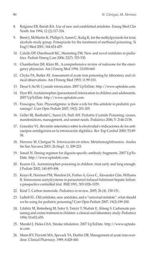 90                                                             N. Clerigué, M. Herranz


8.   Bolgiano EB, Barish RA. Use of new and established antidotes. Emerg Med Clin
     North Am 1994; 12 (2):317-334.
9.   Brent J, McMartin K, Phillips S, Aaron C, Kulig K, for the methylpyrazole for toxic
     alcohols study group. Fomepizole for the treatment of methanol poisoning. N
     Engl J Med 2001; 344:424-429.
10. Calello DP, Osterhoudt KC, Henreting FM. New and novel antidotes in pedia-
    trics. Pediatr Emerg Care 2006; 22(7): 523-530.
11. Chamberlain JM, Klein BL. A comprehensive review of naloxone for the emer-
    gency physician. Am J Emerg Med 1994; 12:650-660.
12. Chyka PA, Butler AY. Assessment of acute iron poisoning by laboratory and cli-
    nical observations. Am J Emerg Med 1993; 11:99-103.
13. Desai S, Su M. Cyanide intoxication. 2007 UpToDate. http://www.uptodate.com.
14. Dyer KS. Acetaminophen (paracetamol) intoxication in children and adolescents.
    2007 UpToDate. http://www.uptodate.com.
15. Frascogna, Nan. Physostigmine: is there a role for this antidote in pediatric poi-
    sonings?. Curr Opin Pediatr 2007; 19(2): 201-205.
16. Geller RJ, Barthold C, Saiers JA, Hall AH. Pediatric Cyanide Poisoning: causes,
    manifestations, management, and unmet needs. Pediatrics 2006; 5: 2146-2158.
17. González VL. Revisión sistemática sobre la efectividad e indicaciones de los anti-
    cuerpos antidigoxina en la intoxicación digitálica. Rev Esp Cardiol 2000; 53:49-
    58.
18. Herranz M, Clerigué N. Intoxicación en niños. Metahemoglobinemia. Anales
    Sis San Navarra 2003; 26 (Supl. 1): 209-223.
19. Ismail N. Dosing regimen for digoxin-specific antibody fragments. 2007 UpTo-
    Date. http://www.uptodate.com.
20. Kearns GL. Acetaminophen poisoning in children: treat early and long enough.
    J Pediatr 2002; 140:495-498.
21. Keays R, Harrison PM, Wendon JA, Forbes A, Gove C, Alexander GJm, Williams
    R. Intravenous acetyilcysteine in paracetamol induced fulminant hepatic failure:
    a prospective controlled trial. BMJ 1991; 303:1026-1029.
22. Kind T. Carbon monoxide. Pediatrics in review. 2005; 26 (4): 150-151.
23. Liebelt EL. Old antidotes, new antidotes, and a “universal antidote”: what should
    we be using for pediatric poisoning? Curr Opin Pediatr 2007; 19(2):199-200.
24. Lifshitz M, Rotenberg M, Sofer S, Tamiri T, Shahak E, Almog S. Carbamate poi-
    soning and oxime tratment in children: a clinical and laboratory study. Pediatrics
    1994; 93:652-655.
25. Mandel J, Hales ChA. Smoke inhalation. 2007 UpToDate. http://www.uptoda-
    te.com
26. Mann KV, Picciotti MA, Spevack TA, Durbin DR. Management of acute iron over-
    dose. Clinical Pharmacy. 1989; 8:428-440.
 