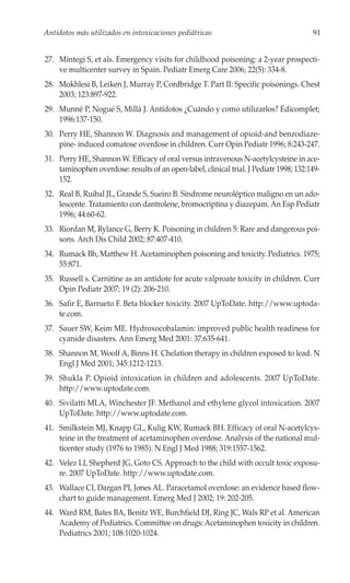 Antídotos más utilizados en intoxicaciones pediátricas                                  91


27. Mintegi S, et als. Emergency visits for childhood poisoning: a 2-year prospecti-
    ve multicenter survey in Spain. Pediatr Emerg Care 2006; 22(5): 334-8.
28. Mokhlesi B, Leiken J, Murray P, Cordbridge T. Part II: Specific poisonings. Chest
    2003; 123:897-922.
29. Munné P, Nogué S, Millá J. Antídotos ¿Cuándo y como utilizarlos? Edicomplet;
    1996:137-150.
30. Perry HE, Shannon W. Diagnosis and management of opioid-and benzodiaze-
    pine- induced comatose overdose in children. Curr Opin Pediatr 1996; 8:243-247.
31. Perry HE, Shannon W. Efficacy of oral versus intravenous N-acetylcysteine in ace-
    taminophen overdose: results of an open-label, clinical trial. J Pediatr 1998; 132:149-
    152.
32. Real B, Ruibal JL, Grande S, Sueiro B. Síndrome neuroléptico maligno en un ado-
    lescente. Tratamiento con dantrolene, bromocriptina y diazepam. An Esp Pediatr
    1996; 44:60-62.
33. Riordan M, Rylance G, Berry K. Poisoning in children 5: Rare and dangerous poi-
    sons. Arch Dis Child 2002; 87:407-410.
34. Rumack Bh, Matthew H. Acetaminophen poisoning and toxicity. Pediatrics. 1975;
    55:871.
35. Russell s. Carnitine as an antidote for acute valproate toxicity in children. Curr
    Opin Pediatr 2007; 19 (2): 206-210.
36. Safir E, Barrueto F. Beta blocker toxicity. 2007 UpToDate. http://www.uptoda-
    te.com.
37. Sauer SW, Keim ME. Hydroxocobalamin: improved public health readiness for
    cyanide disasters. Ann Emerg Med 2001: 37:635-641.
38. Shannon M, Woolf A, Binns H. Chelation therapy in children exposed to lead. N
    Engl J Med 2001; 345:1212-1213.
39. Shukla P. Opioid intoxication in children and adolescents. 2007 UpToDate.
    http://www.uptodate.com.
40. Sivilatti MLA, Winchester JF. Methanol and ethylene glycol intoxication. 2007
    UpToDate. http://www.uptodate.com.
41. Smilkstein MJ, Knapp GL, Kulig KW, Rumack BH. Efficacy of oral N-acetylcys-
    teine in the treatment of acetaminophen overdose. Analysis of the national mul-
    ticenter study (1976 to 1985). N Engl J Med 1988; 319:1557-1562.
42. Velez LI, Shepherd JG, Goto CS. Approach to the child with occult toxic exposu-
    re. 2007 UpToDate. http://www.uptodate.com.
43. Wallace CI, Dargan PI, Jones AL. Paracetamol overdose: an evidence based flow-
    chart to guide management. Emerg Med J 2002; 19: 202-205.
44. Ward RM, Bates BA, Benitz WE, Burchfield DJ, Ring JC, Wals RP et al. American
    Academy of Pediatrics. Committee on drugs: Acetaminophen toxicity in children.
    Pediatrics 2001; 108:1020-1024.
 