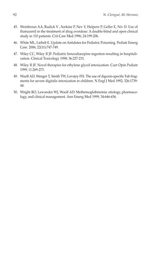 92                                                           N. Clerigué, M. Herranz


45. Weinbroun AA, Rudick V , Sorkine P, Nev Y, Halpern P, Geller E, Niv D. Use of
    flumazenil in the treatment of drug overdose: A double-blind and open clinical
    study in 110 patients. Crit Care Med 1996; 24:199-206.
46. White ML, Liebelt E. Update on Antidotes for Pediatric Poisoning. Pediatr Emerg
    Care. 2006; 22(11):747-749.
47. Wiley CC, Wiley II JF. Pediatric benzodiacepine ingestion resulting in hospitali-
    zation. Clinical Toxicology 1998; 36:227-231.
48. Wiley II JF. Novel therapies for ethylene glycol intoxication. Curr Opin Pediatr
    1999; 11:269-273.
49. Woolf AD, Wenger T, Smith TW, Lovejoy FH. The use of digoxin-specific Fab frag-
    ments for severe digitalis intoxication in children. N Engl J Med 1992; 326:1739-
    44.
50. Wright RO, Lewander WJ, Woolf AD: Methemoglobinemia: etiology, pharmaco-
    logy, and clinical management. Ann Emerg Med 1999; 34:646-656.
 