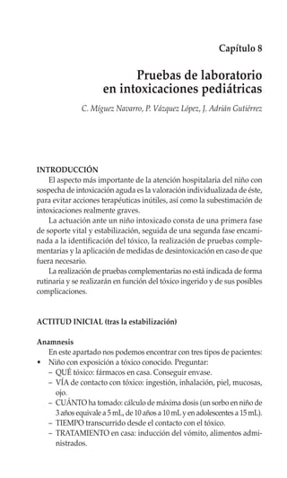 Capítulo 8

                            Pruebas de laboratorio
                      en intoxicaciones pediátricas
              C. Míguez Navarro, P. Vázquez López, J. Adrián Gutiérrez




INTRODUCCIÓN
    El aspecto más importante de la atención hospitalaria del niño con
sospecha de intoxicación aguda es la valoración individualizada de éste,
para evitar acciones terapéuticas inútiles, así como la subestimación de
intoxicaciones realmente graves.
    La actuación ante un niño intoxicado consta de una primera fase
de soporte vital y estabilización, seguida de una segunda fase encami-
nada a la identificación del tóxico, la realización de pruebas comple-
mentarias y la aplicación de medidas de desintoxicación en caso de que
fuera necesario.
    La realización de pruebas complementarias no está indicada de forma
rutinaria y se realizarán en función del tóxico ingerido y de sus posibles
complicaciones.


ACTITUD INICIAL (tras la estabilización)

Anamnesis
   En este apartado nos podemos encontrar con tres tipos de pacientes:
• Niño con exposición a tóxico conocido. Preguntar:
   – QUÉ tóxico: fármacos en casa. Conseguir envase.
   – VÍA de contacto con tóxico: ingestión, inhalación, piel, mucosas,
     ojo.
   – CUÁNTO ha tomado: cálculo de máxima dosis (un sorbo en niño de
     3 años equivale a 5 mL, de 10 años a 10 mL y en adolescentes a 15 mL).
   – TIEMPO transcurrido desde el contacto con el tóxico.
   – TRATAMIENTO en casa: inducción del vómito, alimentos admi-
     nistrados.
 