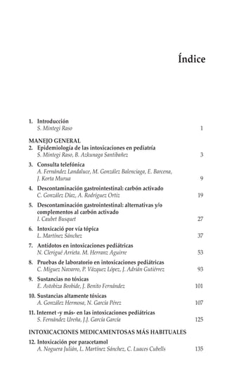 Índice




1. Introducción
   S. Mintegi Raso                                                   1

MANEJO GENERAL
2. Epidemiología de las intoxicaciones en pediatría
   S. Mintegi Raso, B. Azkunaga Santibañez                           3
3. Consulta telefónica
   A. Fernández Landaluce, M. González Balenciaga, E. Barcena,
   J. Korta Murua                                                    9
4. Descontaminación gastrointestinal: carbón activado
   C. González Díaz, A. Rodríguez Ortiz                              19
5. Descontaminación gastrointestinal: alternativas y/o
   complementos al carbón activado
   I. Caubet Busquet                                                 27
6. Intoxicació por vía tópica
   L. Martínez Sánchez                                               37
7. Antídotos en intoxicaciones pediátricas
   N. Clerigué Arrieta. M. Herranz Aguirre                           53
8. Pruebas de laboratorio en intoxicaciones pediátricas
   C. Míguez Navarro, P. Vázquez López, J. Adrián Gutiérrez          93
9. Sustancias no tóxicas
   E. Astobiza Beobide, J. Benito Fernández                         101
10. Sustancias altamente tóxicas
    A. González Hermosa, N. García Pérez                            107
11. Internet -y más- en las intoxicaciones pediátricas
    S. Fernández Ureña, J.J. García García                          125

INTOXICACIONES MEDICAMENTOSAS MÁS HABITUALES
12. Intoxicación por paracetamol
    A. Noguera Julián, L. Martínez Sánchez, C. Luaces Cubells       135
 
