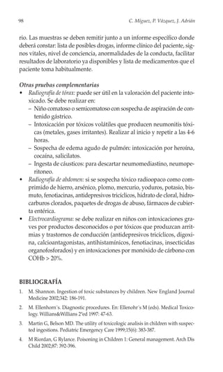 98                                                    C. Míguez, P. Vázquez, J. Adrián


rio. Las muestras se deben remitir junto a un informe específico donde
deberá constar: lista de posibles drogas, informe clínico del paciente, sig-
nos vitales, nivel de conciencia, anormalidades de la conducta, facilitar
resultados de laboratorio ya disponibles y lista de medicamentos que el
paciente toma habitualmente.

Otras pruebas complementarias
• Radiografía de tórax: puede ser útil en la valoración del paciente into-
   xicado. Se debe realizar en:
   – Niño comatoso o semicomatoso con sospecha de aspiración de con-
      tenido gástrico.
   – Intoxicación por tóxicos volátiles que producen neumonitis tóxi-
      cas (metales, gases irritantes). Realizar al inicio y repetir a las 4-6
      horas.
   – Sospecha de edema agudo de pulmón: intoxicación por heroína,
      cocaína, salicilatos.
   – Ingesta de cáusticos: para descartar neumomediastino, neumope-
      ritoneo.
• Radiografía de abdomen: si se sospecha tóxico radioopaco como com-
   primido de hierro, arsénico, plomo, mercurio, yoduros, potasio, bis-
   muto, fenotiacinas, antidepresivos tricíclicos, hidrato de cloral, hidro-
   carburos clorados, paquetes de drogas de abuso, fármacos de cubier-
   ta entérica.
• Electrocardiograma: se debe realizar en niños con intoxicaciones gra-
   ves por productos desconocidos o por tóxicos que produzcan arrit-
   mias y trastornos de conducción (antidepresivos tricíclicos, digoxi-
   na, calcioantagonistas, antihistamínicos, fenotiacinas, insecticidas
   organofosforados) y en intoxicaciones por monóxido de cárbono con
   COHb > 20%.


BIBLIOGRAFÍA
1.   M. Shannon. Ingestion of toxic substances by children. New England Journal
     Medicine 2002;342: 186-191.
2.   M. Ellenhorn¨s. Diagnostic procedures. En: Ellenohr´s M (eds). Medical Toxico-
     logy. Willians&Willians 2ªed 1997: 47-63.
3.   Martin G, Belson MD. The utility of toxicologic analisis in children with suspec-
     ted ingestions. Pediatric Emergency Care 1999;15(6): 383-387.
4.   M Riordan, G Rylance. Poisoning in Children 1: General management. Arch Dis
     Child 2002;87: 392-396.
 
