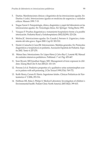 Pruebas de laboratorio en intoxicaciones pediátricas                                99


5.   Dueñas. Manifestaciones clínicas y diagnóstico de las intoxicaciones agudas. En:
     Dueñas A (eds). Intoxicaciones agudas en medicina de urgencias y cuidados
     críticos. Masson 1999: 7-19.
6.   Nogue Xaron S. Fisiopatología, clínica, diagnóstico y papel del laboratorio en las
     intoxicaciones agudas. En: Toxicología clínica. Ed. Springer- Verlag Iberia 1993.
7.   Vázquez P. Pruebas diagnósticas y tratamiento hospitalario frente a la posible
     intoxicación. Pediatría Rural y Extrahospitalaria 2002;32(299): 223-226.
8.   Molina JC. Intoxicaciones agudas. En: Casado J, Serrano A. Urgencias y trata-
     miento del niño grave. Ergon 2000. Cap 83: 503-510.
9.   Durán I, Camacho J, Cano JM. Intoxicaciones. Medidas generales. En: Protocolos
     diagnósticos y terapéuticos en pediatría. Asociación Española de Pediatría. Espa-
     ña 2002. Tomo 4: 257-270.
10. Múnoz Saez. Intoxicaciones. En: López-Herce J, Calvo Rey C, Lorente MJ. Manual
    de cuidados intensivos pediátricos. Publimed. 1ª ed. Pág: 455-467.
11. Sean Bryant, MD Jonathan Singer, MD. Management of toxic exposure in chil-
    dren. Emerg Med Clin N Am 2003;21: 101-119.
12. Perrone J el al. Predictive properties of a qualitative urine acetaminophen scre-
    en in patiens with self-poisoning. J Clin Toxicol 1999;37(6): 769-772.
13. Keith Henry, Carson R. Harris. Ingestiones letales. Clinicas Pediatricas de Nor-
    teamerica nº 2 2006, 293-316.
14. Hoffman HE, Buka I, Philips S. Medical Laboratory Investigation of children´s
    Environmental health. Pediatr Clinic North America 2007;54(2): 399-415.
 