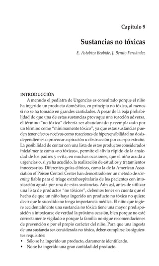 Capítulo 9

                                  Sustancias no tóxicas
                                E. Astobiza Beobide, J. Benito Fernández




INTRODUCCIÓN
    A menudo el pediatra de Urgencias es consultado porque el niño
ha ingerido un producto doméstico, en principio no tóxico, al menos
si no se ha tomado en grandes cantidades. A pesar de la baja probabi-
lidad de que una de estas sustancias provoque una reacción adversa,
el término “no tóxico” debería ser abandonado y reemplazado por
un término como “mínimamente tóxico”, ya que estas sustancias pue-
den tener efectos nocivos como reacciones de hipersensibilidad no dosis-
dependientes o provocar aspiración u obstrucción por cuerpo extraño.
La posibilidad de contar con una lista de estos productos considerados
inicialmente como «no tóxicos», permite el alivio rápido de la ansie-
dad de los padres y evita, en muchas ocasiones, que el niño acuda a
urgencias o, si ya ha acudido, la realización de estudios y tratamientos
innecesarios. Diferentes guías clínicas, como la de la American Asso-
ciation of Poison Control Center han demostrado ser un método de scre-
ening fiable para el triage extrahospitalario de los pacientes con into-
xicación aguda por una de estas sustancias. Aún así, antes de utilizar
una lista de productos “no tóxicos”, debemos tener en cuenta que el
hecho de que un niño haya ingerido un producto no tóxico no quiere
decir que lo sucedido no tenga importancia médica. El niño que ingie-
re accidentalmente una sustancia no tóxica tiene una mayor predispo-
sición a intoxicarse de verdad la próxima ocasión, bien porque no esté
correctamente vigilado o porque la familia no sigue recomendaciones
de prevención o por el propio carácter del niño. Para que una ingesta
de una sustancia sea considerada no tóxica, deben cumplirse los siguien-
tes requisitos:
• Sólo se ha ingerido un producto, claramente identificado.
• No se ha ingerido una gran cantidad del producto.
 