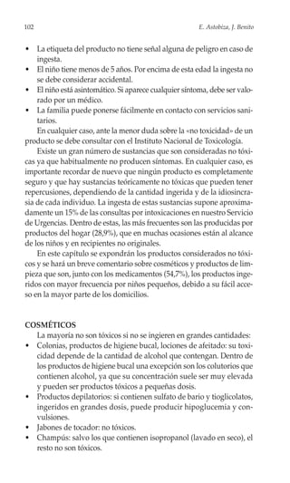 102                                                    E. Astobiza, J. Benito


• La etiqueta del producto no tiene señal alguna de peligro en caso de
    ingesta.
• El niño tiene menos de 5 años. Por encima de esta edad la ingesta no
    se debe considerar accidental.
• El niño está asintomático. Si aparece cualquier síntoma, debe ser valo-
    rado por un médico.
• La familia puede ponerse fácilmente en contacto con servicios sani-
    tarios.
    En cualquier caso, ante la menor duda sobre la «no toxicidad» de un
producto se debe consultar con el Instituto Nacional de Toxicología.
    Existe un gran número de sustancias que son consideradas no tóxi-
cas ya que habitualmente no producen síntomas. En cualquier caso, es
importante recordar de nuevo que ningún producto es completamente
seguro y que hay sustancias teóricamente no tóxicas que pueden tener
repercusiones, dependiendo de la cantidad ingerida y de la idiosincra-
sia de cada individuo. La ingesta de estas sustancias supone aproxima-
damente un 15% de las consultas por intoxicaciones en nuestro Servicio
de Urgencias. Dentro de estas, las más frecuentes son las producidas por
productos del hogar (28,9%), que en muchas ocasiones están al alcance
de los niños y en recipientes no originales.
    En este capítulo se expondrán los productos considerados no tóxi-
cos y se hará un breve comentario sobre cosméticos y productos de lim-
pieza que son, junto con los medicamentos (54,7%), los productos inge-
ridos con mayor frecuencia por niños pequeños, debido a su fácil acce-
so en la mayor parte de los domicilios.


COSMÉTICOS
  La mayoría no son tóxicos si no se ingieren en grandes cantidades:
• Colonias, productos de higiene bucal, lociones de afeitado: su toxi-
  cidad depende de la cantidad de alcohol que contengan. Dentro de
  los productos de higiene bucal una excepción son los colutorios que
  contienen alcohol, ya que su concentración suele ser muy elevada
  y pueden ser productos tóxicos a pequeñas dosis.
• Productos depilatorios: si contienen sulfato de bario y tioglicolatos,
  ingeridos en grandes dosis, puede producir hipoglucemia y con-
  vulsiones.
• Jabones de tocador: no tóxicos.
• Champús: salvo los que contienen isopropanol (lavado en seco), el
  resto no son tóxicos.
 