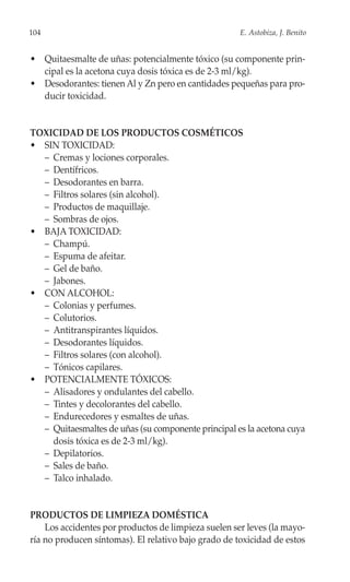 104                                                   E. Astobiza, J. Benito


• Quitaesmalte de uñas: potencialmente tóxico (su componente prin-
  cipal es la acetona cuya dosis tóxica es de 2-3 ml/kg).
• Desodorantes: tienen Al y Zn pero en cantidades pequeñas para pro-
  ducir toxicidad.


TOXICIDAD DE LOS PRODUCTOS COSMÉTICOS
• SIN TOXICIDAD:
  – Cremas y lociones corporales.
  – Dentífricos.
  – Desodorantes en barra.
  – Filtros solares (sin alcohol).
  – Productos de maquillaje.
  – Sombras de ojos.
• BAJA TOXICIDAD:
  – Champú.
  – Espuma de afeitar.
  – Gel de baño.
  – Jabones.
• CON ALCOHOL:
  – Colonias y perfumes.
  – Colutorios.
  – Antitranspirantes líquidos.
  – Desodorantes líquidos.
  – Filtros solares (con alcohol).
  – Tónicos capilares.
• POTENCIALMENTE TÓXICOS:
  – Alisadores y ondulantes del cabello.
  – Tintes y decolorantes del cabello.
  – Endurecedores y esmaltes de uñas.
  – Quitaesmaltes de uñas (su componente principal es la acetona cuya
    dosis tóxica es de 2-3 ml/kg).
  – Depilatorios.
  – Sales de baño.
  – Talco inhalado.


PRODUCTOS DE LIMPIEZA DOMÉSTICA
    Los accidentes por productos de limpieza suelen ser leves (la mayo-
ría no producen síntomas). El relativo bajo grado de toxicidad de estos
 