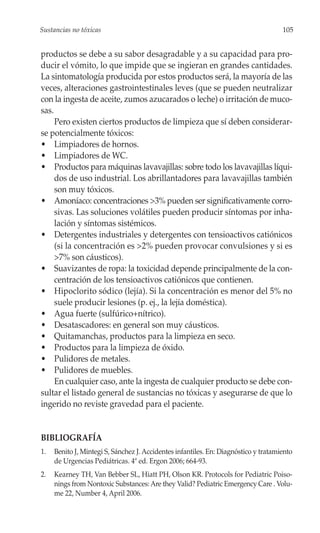 Sustancias no tóxicas                                                                105


productos se debe a su sabor desagradable y a su capacidad para pro-
ducir el vómito, lo que impide que se ingieran en grandes cantidades.
La sintomatología producida por estos productos será, la mayoría de las
veces, alteraciones gastrointestinales leves (que se pueden neutralizar
con la ingesta de aceite, zumos azucarados o leche) o irritación de muco-
sas.
     Pero existen ciertos productos de limpieza que sí deben considerar-
se potencialmente tóxicos:
• Limpiadores de hornos.
• Limpiadores de WC.
• Productos para máquinas lavavajillas: sobre todo los lavavajillas líqui-
     dos de uso industrial. Los abrillantadores para lavavajillas también
     son muy tóxicos.
• Amoníaco: concentraciones >3% pueden ser significativamente corro-
     sivas. Las soluciones volátiles pueden producir síntomas por inha-
     lación y síntomas sistémicos.
• Detergentes industriales y detergentes con tensioactivos catiónicos
     (si la concentración es >2% pueden provocar convulsiones y si es
     >7% son cáusticos).
• Suavizantes de ropa: la toxicidad depende principalmente de la con-
     centración de los tensioactivos catiónicos que contienen.
• Hipoclorito sódico (lejía). Si la concentración es menor del 5% no
     suele producir lesiones (p. ej., la lejía doméstica).
• Agua fuerte (sulfúrico+nítrico).
• Desatascadores: en general son muy cáusticos.
• Quitamanchas, productos para la limpieza en seco.
• Productos para la limpieza de óxido.
• Pulidores de metales.
• Pulidores de muebles.
     En cualquier caso, ante la ingesta de cualquier producto se debe con-
sultar el listado general de sustancias no tóxicas y asegurarse de que lo
ingerido no reviste gravedad para el paciente.


BIBLIOGRAFÍA
1.   Benito J, Mintegi S, Sánchez J. Accidentes infantiles. En: Diagnóstico y tratamiento
     de Urgencias Pediátricas. 4ª ed. Ergon 2006; 664-93.
2.   Kearney TH, Van Bebber SL, Hiatt PH, Olson KR. Protocols for Pediatric Poiso-
     nings from Nontoxic Substances: Are they Valid? Pediatric Emergency Care . Volu-
     me 22, Number 4, April 2006.
 