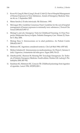 106                                                             E. Astobiza, J. Benito


3.    Kwon W, Gang H, Shin S, Jung S, Kwak Y, Suh GJ. Out-of-Hospital Management
      of Human Exposures to Toxic Substances. Annals of Emergency Medicine Volu-
      me 46, no. 3: September 2005.
4.    Mateu Sancho J. El niño intoxicado. Mc Ediciones. 1995.
5.    McGuigan MA, Guideline Consensus Panel. Guideline for the out-of-hospital
      management of human exposures to minimally toxic substances. J Toxicol Clin
      Toxicol 2003;41(7):907-17.
6.    Mintegi S, and cols. Emergency Visits for Childhood Poisoning: A 2-Year Pros-
      pective Multicenter Survey in Spain. Pediatric Emergency Care .Volume 22, Num-
      ber 5, May 2006.
7.    Mintegi Raso S. Intoxicaciones en la edad pediátrica. An Pediatr Contin
      2006;4(5):168-77.
8.    Mofenson HC. Ingestions considered nontoxic. Clin Lab Med 1984; 4:587-602.
9.    Molina Cabañero JC. Intoxicaciones no medicamentosas. En: Flores C, Serrano A
      (eds). Urgencias y tratamiento del niño grave. Ergon 2000; 516-23.
10. Osterhoudt KC, Shannon M, Henretig FM. Toxicologic Emergencies. En: Texbo-
    ok of Pediatric Emergency Medicine. Fourth edition. Fleisher GR, Ludwig S. Phi-
    ladelphia 2000; 887-942.
11. Sisselman SG, Mofenson HC, Caraccio TR. Childhood poisonings from ingestion
    of cigarettes. Lancet 1996; 347(895):200-1.
 