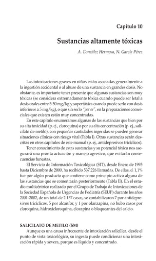 Capítulo 10

                        Sustancias altamente tóxicas
                                      A. González Hermosa, N. García Pérez




     Las intoxicaciones graves en niños están asociadas generalmente a
la ingestión accidental o al abuso de una sustancia en grandes dosis. No
obstante, es importante tener presente que algunas sustancias son muy
tóxicas (se considera extremadamente tóxica cuando puede ser letal a
dosis orales entre 5-50 mg/kg y supertóxica cuando puede serlo con dosis
inferiores a 5 mg/kg), o que sin serlo “per se”, en la preparaciones comer-
ciales que existen están muy concentradas.
     En este capítulo enumeramos algunas de las sustancias que bien por
su alta toxicidad (p. ej., cloroquina) o por su alta concentración (p. ej., sali-
cilato de metilo), con pequeñas cantidades ingeridas se pueden generar
situaciones clínicas con riesgo vital (Tabla I). Otras sustancias serán des-
critas en otros capítulos de este manual (p. ej., antidepresivos tricíclicos).
     Tener conocimiento de estas sustancias y su potencial tóxico nos ase-
gurará una pronta actuación y manejo agresivo, que evitarán conse-
cuencias funestas.
     El Servicio de Información Toxicológica (SIT), desde Enero de 1995
hasta Diciembre de 2000, ha recibido 537.226 llamadas. De ellas, el 1,1%
fue por algún producto que contiene como principio activo alguna de
las sustancias que se comentarán posteriormente (Tabla II). En el estu-
dio multicéntrico realizado por el Grupo de Trabajo de Intoxicaciones de
la Sociedad Española de Urgencias de Pediatría (SEUP) durante los años
2001-2002, de un total de 2.157 casos, se contabilizaron 7 por antidepre-
sivos tricíclicos, 5 por alcanfor, y 1 por olanzapina; no hubo casos por
cloroquina, hidroxicloroquina, clozapina o bloqueantes del calcio.


SALICILATO DE METILO (SM)
    Aunque es una causa infrecuente de intoxicación salicílica, desde el
punto de vista toxicológico, su ingesta puede condicionar una intoxi-
cación rápida y severa, porque es líquido y concentrado.
 