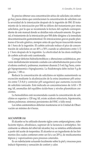 110                                                      A. González, N. García


     Es preciso obtener una concentración sérica de salicilato; sin embar-
go hay pocos datos que correlacionen la concentración de salicilato con
la severidad de la intoxicación después de la ingestión de SM. El trata-
miento de la intoxicación por SM no difiere del tratamiento por otros
salicilatos, por lo que se recomienda la lectura del capítulo correspon-
diente de este manual donde se detallan más exhaustivamente. En gene-
ral, el tratamiento de la intoxicación por SM debe dirigirse a la inmediata
descontaminación gastrointestinal. En intoxicaciones graves puede plan-
tearse el lavado gástrico, siempre antes de que hayan trascurrido menos
de 1 hora de la ingestión. El carbón activado reduce el pico de concen-
tración de salicilatos en un 40% a 50% cuando se administra entre 1/2
y 1 hora después de la ingestión. La efectividad de las dosis múltiples
de carbón activado está cuestionada.
     Corregir defectos hidroelectrolíticos y alteraciones acidobásicas, pre-
venir deshidratación teniendo cuidado con sobrehidratación para evitar
el edema cerebral y pulmonar, mantener diuresis 2-3 ml/kg/hora, corre-
gir hipopotasemia e hipoglucemia. La fluidoterapia debe incluir 5 g de
glucosa / 100 cc.
     Reducir la concentración de salicilatos en tejidos aumentando su
excreción mediante la alcalinización de la orina (mantener pH urina-
rio entre 7,5-8,0 y controlar pH sanguíneo) que aumenta excreción
de salicilato ionizado. Está indicada en concentraciones de AAS > 35
mg/dl, anomalías del equilibro ácido-base y niveles plasmáticos cre-
cientes.
     La hemodiálisis está recomendada cuando la concentración de sali-
cilatos es superior a 120 mg/dl, existe acidosis refractaria, hipotensión,
edema pulmonar, síntomas persistentes del SNC o fallo renal.
     Los niños asintomáticos deberían mantenerse en la Unidad de Obser-
vación un mínimo de 6 horas.


ALCANFOR (A)
    El alcanfor se ha utilizado durante siglos como antipruriginoso, rube-
faciente tópico, afrodisíaco, supresor de la lactancia o antiséptico. Ini-
cialmente se obtenía del árbol del alcanfor, hoy se sintetiza artificialmente
a partir del aceite de terpentina. El alcanfor es un ingrediente de los lini-
mentos (los cuales contienen entre un 0,6 a un 20%), de medicamentos
tópicos y vaporizadores para procesos catarrales.
    Es un rubefaciente actuando localmente sobre la piel y mucosas para
inducir hiperemia y sensación de confort y calor.
 