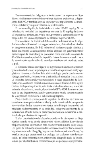Sustancias altamente tóxicas                                             111


     Es una cetona cíclica del grupo de los terpenos. Los terpenos son lipo-
fílicos, rápidamente neurotóxicos y tienen acciones excitatorias y depre-
soras del SNC, y también explica que atraviese rápidamente las mem-
branas celulares y su gran volumen de distribución.
     En su forma líquida, la dosis letal varía entre 100-500 mg/kg. No ha
sido descrita toxicidad con ingestiones menores de 50 mg/kg. En base a
las incidencias tóxicas, en 1982 la FDA prohibió la comercialización de
preparados con una concentración de alcanfor superior al 20%.
     El mecanismo de toxicidad del alcanfor es desconocido. Es rápi-
damente absorbido en el tracto gastrointestinal, detectándose niveles
en sangre en minutos. En 5-10 minutos el paciente aqueja vómitos y
dolor abdominal, las convulsiones tónico-clónicas son generalmente el
primer signo de toxicidad y se presentan como inicio de síntomas de
30 a 90 minutos después de la ingestión. No se han comunicado casos
de intoxicación aguda aplicado grandes cantidades del producto sobre
la piel.
     El síndrome clínico que sigue a su ingestión comienza con sensación
generalizada de calor, seguido por sensación de quemazón oral y epi-
gástrica, náuseas y vómitos. Esta sintomatología puede continuar con
vértigo, confusión, alucinaciones e irritabilidad muscular (sacudidas).
La toxicidad severa incluye convulsiones, a veces precedidas de fasci-
culaciones, confusión mental o movimientos coreiformes. Otros signos
clínicos incluyen taquicardia, midriasis, disturbios visuales, retención
urinaria, albuminuria, anuria, elevación de GPT y GOT. La muerte des-
pués de una ingestión por alcanfor generalmente resulta ser consecuencia
de la depresión respiratoria o del estatus epiléptico.
     Para el éxito en el manejo de la ingestión de alcanfor es crucial ser
consciente de su potencial severidad y de la necesidad de una pronta
intervención. En los paneles de expertos se indica que la cantidad del
producto es determinante en su toxicidad, independientemente de su
formulación. De este modo, la primera actuación será determinar la can-
tidad a la que el niño está expuesto.
     El olor característico del alcanfor puede ser la pista para su diag-
nóstico cuando no se puede obtener una historia clínica. La evidencia
proporciona poca información para establecer una mínima dosis tóxica.
Las guías de actuación recomiendan: observación domiciliaria con una
ingestión menor de 10 mg/kg, ingreso con dosis superiores a 30 mg/kg
o en los casos que presenten sintomatología por cualquier ruta de expo-
sición. Ya se ha comentado con anterioridad el rápido inicio de los sín-
tomas, por ello también se recomienda que los pacientes que permane-
 