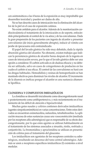 112                                                     A. González, N. García


cen asintomáticos a las 4 horas de la exposición es muy improbable que
desarrollen toxicidad y pueden ser dados de alta.
     No se han descrito casos de intoxicación tras la eliminación del alcan-
for de la piel en el caso de exposición cutánea.
     No existe antídoto para el alcanfor. Además de la monitorización car-
diocirculatoria el tratamiento de la intoxicación es de soporte, enfocán-
dolo principalmente al control de la vía aérea y de las convulsiones. Dada
la gran propensión de los pacientes con ingesta de alcanfor a presentar
convulsiones (de inicio generalmente abrupto), inducir al vómito con
jarabe de ipecacuana está contraindicado.
     El papel del lavado gástrico ha sido muy debatido, dada la rápida
absorción gástrica del alcanfor. No obstante, existen trabajos que indi-
can la persistencia gástrica de alcanfor horas después de la ingesta en
casos de intoxicación severa, por lo que el lavado gástrico debe ser una
opción a considerar. El carbón activado es de dudosa eficacia y no debe-
ría ser utilizado, salvo en casos de coingestiones de productos en los
cuales el carbón sí sea eficaz. El control de las convulsiones se hará con
las drogas habituales. Hemodiálisis y resinas de hemoperfusión se han
mostrado efectivas para disminuir los niveles de alcanfor. El incremento
de la diuresis es ineficaz porque el alcanfor es una sustancia altamen-
te lipofílica.


CLONIDINA Y COMPUESTOS IMIDAZÓLICOS
     La clonidina se desarrolló inicialmente como descongestionante nasal
y posteriormente como antihipertensivo, y más recientemente en el tra-
tamiento de los déficit de atención e hiperactividad.
     Muchas gotas nasales y colirios contienen derivados imidazólicos
(agentes simpaticomiméticos) en varias concentraciones. Entre estos deri-
vados se encuentran oximetazolina, nafazolina, tetrahidrozelina. La apli-
cación mucosa de estas sustancias causa una vasoconstricción (mediada
por los receptores alfa-adrenérgicos) que es responsable de su efecto des-
congestionante, por lo que estos agentes se utilizan habitualmente en
el tratamiento de los síntomas asociados a sinusitis, rinitis, resfriado y
conjuntivitis. La bromonidina y apraclonidina se utilizan en presenta-
ción de colirios para el tratamiento del glaucoma.
     Los imidazólicos son agonistas de los receptores centrales α2-adre-
nérgicos, resultando un descenso del tono central adrenérgico. Ade-
más se unen a receptores específicos imidazólicos (I) existentes a nivel
medular.
 