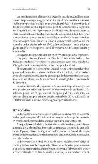 Sustancias altamente tóxicas                                              113


     Las manifestaciones clínicas de la ingestión oral de imidazólicos inclu-
yen un amplio rango, en general un toxi-síndrome similar a la intoxi-
cación por opiáceos: letargia, somnolencia, palidez, frío en extremida-
des, miosis, bradicardia, hipotensión, pérdida de conciencia y depresión
respiratoria. La acción hipotensora y bradicardizante de estas sustancias
varía considerablemente, dependiendo de la liposolubilidad. Los niños
y los ancianos parecen ser más sensibles a los efectos hemodinámicos
producidos por estos agentes. La unión a los receptores α2 parece ser res-
ponsable de los efectos sobre el SNC y depresión respiratoria, mientras
que la unión a los receptores I sería la responsable de la hipotensión y
bradicardia.
     Los efectos tóxicos se inician entre 30 y 90 minutos de la ingestión.
     Hay poca información en relación a la mínima dosis tóxica de los
derivados imidazólicos tópicos (se han descritos casos con dosis de 0,1-
0,3 mg de clonidina o ingestión de 5 ml de apraclonidina).
     El tratamiento es el de soporte. Dado el riesgo de bradicardia y blo-
queos se debe realizar monitorización cardíaca con ECG. Estos produc-
tos se absorben tan rápidamente que aunque la descontaminación intes-
tinal debe intentarse, puede ser ineficaz. El lavado gástrico es otra medi-
da necesaria.
     La administración de expansores de volemia, isoproterenol y atro-
pina pueden ser útiles para revertir la hipotensión y la bradicardia. La
naloxona puede ser útil para revertir la apnea y el coma en la intoxica-
ción por clonidina, por lo tanto, podría ser también útil su utilización en
el tratamiento de las intoxicaciones graves por imidazólicos.


BENZOCAÍNA
    La benzocaína es un anestésico local que se encuentra en determi-
nados productos para aliviar la sintomatología de la erupción dentaria,
en cremas antihemorroidales, cremas vaginales, ungüentos, etc.
    Aunque la toxicidad de la benzocaína en niños es baja, generalmen-
te resulta de la absorción a través de las mucosas, después de una apli-
cación tópica excesiva. La ingestión de los productos para el alivio sin-
tomático del brote dentario también es una causa común de intoxicación
por este producto.
    La benzocaína es hidrolizada por la pseudocolinesterasa sérica en
etanol y ácido aminobenzoico, este último se metaboliza posteriormen-
te en ácido aminopurínico. Sin embargo, se cree que la benzocaína puede
ser metabolizada en anilina, la cual es, a su vez, trasformada en fenilhi-
 