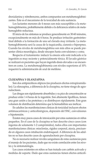 114                                                    A. González, N. García


droxialanina y nitrobenceno, ambos compuestos son metahemoglobini-
zantes. Éste es el mecanismo de la toxicidad de esta sustancia.
    Los lactantes menores de 4 meses son más susceptibles a la meta-
hemoglobinemia, probablemente debido a la deficiencia relativa de meta-
hemoglobin reductasa.
    El inicio de los síntomas se produce generalmente en 30-60 minutos,
excepcionalmente en más de 6 horas. Se produce irritación gastrointes-
tinal debido a la formación de una sal clorada muy irritante. La meta-
hemoglobinemia será la causa de la taquicardia, cianosis e hiperpnea.
Cuando los niveles de metahemoglobina son más altos se puede pre-
sentar clínica neurológica, desde síncopes hasta convulsiones y coma.
    Respecto al tratamiento: inducir la emesis sólo está indicado si la
ingestión es muy reciente y potencialmente tóxica. El lavado gástrico
se realizará en pacientes que hayan ingerido dosis elevadas o se encuen-
tren en coma. La metahemoglobinemia con niveles superiores al 10%
requerirá la administración de azul de metileno.


CLOZAPINA Y OLANZAPINA
     Son dos antipsicóticos atípicos (no producen efectos extrapiramida-
les). La olanzapina, a diferencia de la clozapina, no tiene riesgo de agra-
nulocitosis.
     Las drogas son rápidamente absorbidas y su pico de concentración se
produce entre 1-4 horas de la ingestión. Son altamente lipofílicas, tienen
una gran unión a las proteínas y se distribuyen rápidamente. Este gran
volumen de distribución determina que la hemodiálisis sea ineficaz.
     En adultos las manifestaciones clínicas de toxicidad incluyen efectos
antimuscarínicos y anticolinérgicos, depresión del SNC, convulsiones
e hipotensión.
     Existen muy pocos casos de intoxicación por estas sustancias en niños
pequeños. En el caso de la clozapina se han descrito cinco casos (con
ingestas de solamente 1-2 comprimidos), todos ellos con importantes
manifestaciones clínicas: mioclonías, rigidez corporal, ataxia, precisan-
do en algunos casos intubación endotraqueal. A diferencia de los adul-
tos no se han descrito casos de agranulocitosis por clozapina.
     No es necesario realizar niveles sanguíneos de estas sustancias para
el manejo de los pacientes, dado que no existe correlación entre los nive-
les y la sintomatología.
     Los casos existentes en niños se han tratado con carbón activado y
medidas de soporte. Dado que estas sustancias tienen efectos anticoli-
 