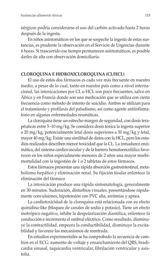 Sustancias altamente tóxicas                                           115


nérgicos podría considerarse el uso del carbón activado hasta 2 horas
después de la ingesta.
    En niños asintomáticos en los que se sospeche la ingesta de estas sus-
tancias, es prudente la observación en el Servicio de Urgencias durante
6 horas. Si trascurrido ese tiempo permanecen asintomáticos, es posible
darles de alta con observación domiciliaria.


CLOROQUINA E HIDROXICLOROQUINA (CL/HCL)
     El uso de estos dos fármacos es cada vez más frecuente en nuestro
medio, a pesar de lo cual, tanto en nuestro país como a nivel interna-
cional, las intoxicaciones por CL o HCL son poco frecuentes, salvo en
África y en Francia donde son una medicación que se utiliza con cierta
frecuencia como método de intento de suicidio. Ambos se utilizan para
el tratamiento y profilaxis del paludismo, así como agente antiinflama-
torio en algunas enfermedades reumáticas.
     La cloroquina tiene un estrecho margen de seguridad, con dosis tera-
péuticas entre 5 -10 mg/kg. Se considera dosis tóxica la ingesta superior
a 20 mg/kg, potencialmente letal dosis superiores a 30 mg/kg y letal,
mayor 40 mg/kg. Existe una similitud de datos con la HCL, pero los estu-
dios realizados describen menor toxicidad que la CL. La inmadurez enzi-
mática, del sistema cardiovascular y de la barrera hematoencefálica favo-
recen en los niños especialmente menores de 2 años una mayor morbi-
mortalidad con la ingestión de 1 o 2 tabletas de estos fármacos.
     Estos fármacos presentan una rápida absorción gastrointestinal, meta-
bolismo hepático y eliminación renal. Su fijación tisular enlentece la
eliminación del fármaco.
     La intoxicación produce una rápida sintomatología, generalmente
en 30 minutos. Sudoración, disturbios visuales, presentándose rápida-
mente convulsiones, hipotensión con PVC alta, arritmias y apnea.
     La cardiotoxicidad de la cloroquina está relacionada con su efecto
quinidina-like (bloqueo de canales de sodio y potasio). Tiene un efecto
inotrópico negativo, inhibe la despolarización diastólica, enlentece la
conducción e incrementa el umbral eléctrico. Como resultado, disminu-
ye la contractilidad, empeora la conductibilidad, disminuye la excita-
bilidad y favorece los mecanismos de reentrada.
     En estudios experimentales se ha comprobado la secuencia de cam-
bios en el ECG: aumento de voltaje y ensanchamiento del QRS, bradi-
cardia sinusal, taquicardia ventricular, fibrilación ventricular y asis-
tolia.
 