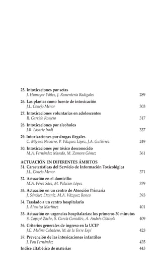 25. Intoxicaciones por setas
    J. Humayor Yáñez, J. Rementería Radigales                       289
26. Las plantas como fuente de intoxicación
    J.L. Conejo Menor                                               303
27. Intoxicaciones voluntarias en adolescentes
    R. Garrido Romero                                               317
28. Intoxicaciones por alcoholes
    J.R. Lasarte Iradi                                              337
29. Intoxicaciones por drogas ilegales
    C. Míguez Navarro, P. Vázquez López, J.A. Gutiérrez             249
30. Intoxicaciones por tóxico desconocido
    M.A. Fernández Maseda, M. Zamora Gómez                          361

ACTUACIÓN EN DIFERENTES ÁMBITOS
31. Características del Servicio de Información Toxicológica
    J.L. Conejo Menor                                               371
32. Actuación en el domicilio
    M.A. Pérez Sáez, M. Palacios López                              379
33. Actuación en un centro de Atención Primaria
    J. Sánchez Etxaniz, M.A. Vázquez Ronco                          393
34. Traslado a un centro hospitalario
    J. Alustiza Martínez                                            401
35. Actuación en urgencias hospitalarias: los primeros 30 minutos
    S. Capapé Zache, S. García González, A. Andrés Olaizola         409
36. Criterios generales de ingreso en la UCIP
    J.C. Molina Cabañero, M. de la Torre Espí                       423
37. Prevención de las intoxicaciones infantiles
    J. Pou Fernández                                                435
Indice alfabético de materias                                       443
 