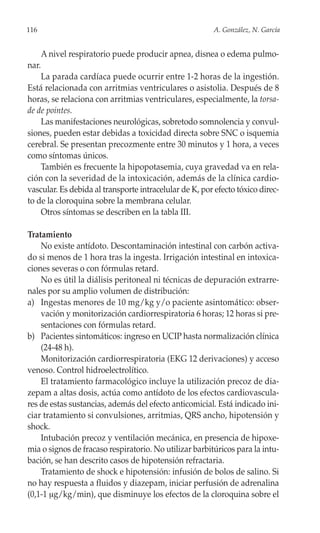 116                                                      A. González, N. García


       A nivel respiratorio puede producir apnea, disnea o edema pulmo-
nar.
    La parada cardíaca puede ocurrir entre 1-2 horas de la ingestión.
Está relacionada con arritmias ventriculares o asistolia. Después de 8
horas, se relaciona con arritmias ventriculares, especialmente, la torsa-
de de pointes.
    Las manifestaciones neurológicas, sobretodo somnolencia y convul-
siones, pueden estar debidas a toxicidad directa sobre SNC o isquemia
cerebral. Se presentan precozmente entre 30 minutos y 1 hora, a veces
como síntomas únicos.
    También es frecuente la hipopotasemia, cuya gravedad va en rela-
ción con la severidad de la intoxicación, además de la clínica cardio-
vascular. Es debida al transporte intracelular de K, por efecto tóxico direc-
to de la cloroquina sobre la membrana celular.
    Otros síntomas se describen en la tabla III.

Tratamiento
    No existe antídoto. Descontaminación intestinal con carbón activa-
do si menos de 1 hora tras la ingesta. Irrigación intestinal en intoxica-
ciones severas o con fórmulas retard.
    No es útil la diálisis peritoneal ni técnicas de depuración extrarre-
nales por su amplio volumen de distribución:
a) Ingestas menores de 10 mg/kg y/o paciente asintomático: obser-
    vación y monitorización cardiorrespiratoria 6 horas; 12 horas si pre-
    sentaciones con fórmulas retard.
b) Pacientes sintomáticos: ingreso en UCIP hasta normalización clínica
    (24-48 h).
    Monitorización cardiorrespiratoria (EKG 12 derivaciones) y acceso
venoso. Control hidroelectrolítico.
    El tratamiento farmacológico incluye la utilización precoz de dia-
zepam a altas dosis, actúa como antídoto de los efectos cardiovascula-
res de estas sustancias, además del efecto anticomicial. Está indicado ini-
ciar tratamiento si convulsiones, arritmias, QRS ancho, hipotensión y
shock.
    Intubación precoz y ventilación mecánica, en presencia de hipoxe-
mia o signos de fracaso respiratorio. No utilizar barbitúricos para la intu-
bación, se han descrito casos de hipotensión refractaria.
    Tratamiento de shock e hipotensión: infusión de bolos de salino. Si
no hay respuesta a fluidos y diazepam, iniciar perfusión de adrenalina
(0,1-1 μg/kg/min), que disminuye los efectos de la cloroquina sobre el
 
