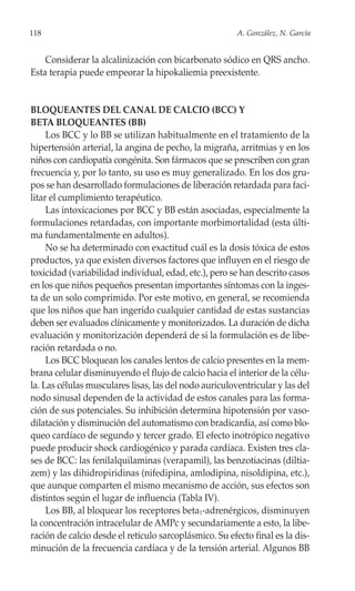 118                                                     A. González, N. García


    Considerar la alcalinización con bicarbonato sódico en QRS ancho.
Esta terapia puede empeorar la hipokaliemia preexistente.


BLOQUEANTES DEL CANAL DE CALCIO (BCC) Y
BETA BLOQUEANTES (BB)
     Los BCC y lo BB se utilizan habitualmente en el tratamiento de la
hipertensión arterial, la angina de pecho, la migraña, arritmias y en los
niños con cardiopatía congénita. Son fármacos que se prescriben con gran
frecuencia y, por lo tanto, su uso es muy generalizado. En los dos gru-
pos se han desarrollado formulaciones de liberación retardada para faci-
litar el cumplimiento terapéutico.
     Las intoxicaciones por BCC y BB están asociadas, especialmente la
formulaciones retardadas, con importante morbimortalidad (esta últi-
ma fundamentalmente en adultos).
     No se ha determinado con exactitud cuál es la dosis tóxica de estos
productos, ya que existen diversos factores que influyen en el riesgo de
toxicidad (variabilidad individual, edad, etc.), pero se han descrito casos
en los que niños pequeños presentan importantes síntomas con la inges-
ta de un solo comprimido. Por este motivo, en general, se recomienda
que los niños que han ingerido cualquier cantidad de estas sustancias
deben ser evaluados clínicamente y monitorizados. La duración de dicha
evaluación y monitorización dependerá de si la formulación es de libe-
ración retardada o no.
     Los BCC bloquean los canales lentos de calcio presentes en la mem-
brana celular disminuyendo el flujo de calcio hacia el interior de la célu-
la. Las células musculares lisas, las del nodo auriculoventricular y las del
nodo sinusal dependen de la actividad de estos canales para las forma-
ción de sus potenciales. Su inhibición determina hipotensión por vaso-
dilatación y disminución del automatismo con bradicardia, así como blo-
queo cardíaco de segundo y tercer grado. El efecto inotrópico negativo
puede producir shock cardiogénico y parada cardíaca. Existen tres cla-
ses de BCC: las fenilalquilaminas (verapamil), las benzotiacinas (diltia-
zem) y las dihidropiridinas (nifedipina, amlodipina, nisoldipina, etc.),
que aunque comparten el mismo mecanismo de acción, sus efectos son
distintos según el lugar de influencia (Tabla IV).
     Los BB, al bloquear los receptores beta1-adrenérgicos, disminuyen
la concentración intracelular de AMPc y secundariamente a esto, la libe-
ración de calcio desde el retículo sarcoplásmico. Su efecto final es la dis-
minución de la frecuencia cardíaca y de la tensión arterial. Algunos BB
 