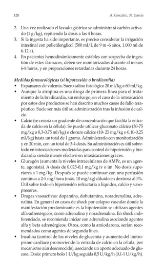 120                                                   A. González, N. García


2. Una vez realizado el lavado gástrico se administrará carbón activa-
   do (1 g/kg), repitiendo la dosis a las 4 horas.
3. Si la ingesta ha sido importante, es preciso considerar la irrigación
   intestinal con polietilenglicol (500 ml/L de 9 m -6 años, 1.000 ml de
   6-12 a).
4. En pacientes hemodinámicamente estables con sospecha de inges-
   tión de estos fármacos, deben ser monitorizados durante al menos
   6-8 horas, y en preparaciones retardadas durante 24 horas.

Medidas farmacológicas (si hipotensión o bradicardia)
• Expansores de volemia. Suero salino fisiológico 20 ml/kg a 60 ml/kg.
• Aunque la atropina es una droga de primera línea para el trata-
  miento de la bradicardia, sin embargo, en el caso de la intoxicación
  por estos dos productos se han descrito muchos casos de fallo tera-
  péutico. Suele ser más útil su administración tras la infusión de cal-
  cio.
• Calcio (se crearía un gradiente de concentración que facilita la entra-
  da de calcio en la célula). Se puede utilizar gluconato cálcico (30-75
  mg/kg o 0,3-0,75 ml/kg) o cloruro cálcico (10- 25 mg/kg o 0,10-0,25
  ml/kg) hasta un total de 1 gramo. Administrarlo con monitorización
  y en 20 min, con un total de 3-4 dosis. Su administración es útil sobre-
  todo en intoxicaciones moderadas para control de hipotensión y bra-
  dicardia siendo menos efectivo en intoxicaciones graves.
• Glucagón (aumenta la niveles intracelulares de AMPc, es un agen-
  te‚ agonista). A dosis de 0,025-0,1 mg/kg iv o im. No dosis supe-
  riores a 1 mg/kg. Después se puede continuar con una perfusión
  continua a 2-5 mg/hora (máx. 10 mg/kg) diluido en dextrosa al 5%.
  Útil sobre todo en hipotensión refractaria a líquidos, calcio y vaso-
  presores.
• Drogas vasoactivas: dopamina, dobutamina, noradrenalina, adre-
  nalina. En general en casos de shock por colapso vascular donde la
  manifestación predominante es la hipotensión se utilizan agentes
  alfa-adrenérgicos, como adrenalina y noradrenalina. En shock indi-
  ferenciado, se recomienda iniciar con adrenalina asociando agentes
  alfa y beta adrenérgicos. Otros, como la amiodarona, serían reco-
  mendados como agentes de segunda línea.
• Insulina (control de los niveles de glucemia y aumento del inotro-
  pismo cardíaco promoviendo la entrada de calcio en la célula, por
  mecanismo aún desconocido), asociando un aporte adecuado de glu-
  cosa. Dosis: primero bolo 1 U/kg seguida 0,5 U/kg/h (0,1-1 U/kg/h).
 