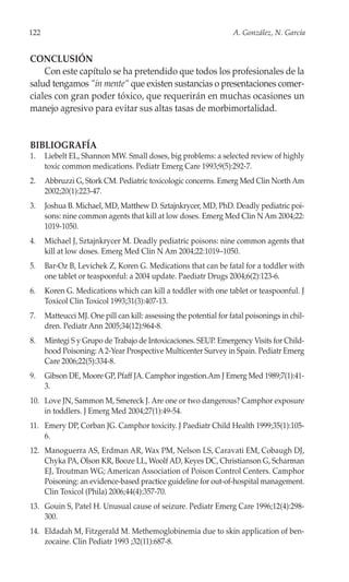 122                                                                 A. González, N. García


CONCLUSIÓN
    Con este capítulo se ha pretendido que todos los profesionales de la
salud tengamos “in mente“ que existen sustancias o presentaciones comer-
ciales con gran poder tóxico, que requerirán en muchas ocasiones un
manejo agresivo para evitar sus altas tasas de morbimortalidad.


BIBLIOGRAFÍA
1.    Liebelt EL, Shannon MW. Small doses, big problems: a selected review of highly
      toxic common medications. Pediatr Emerg Care 1993;9(5):292-7.
2.    Abbruzzi G, Stork CM. Pediatric toxicologic concerns. Emerg Med Clin North Am
      2002;20(1):223-47.
3.    Joshua B. Michael, MD, Matthew D. Sztajnkrycer, MD, PhD. Deadly pediatric poi-
      sons: nine common agents that kill at low doses. Emerg Med Clin N Am 2004;22:
      1019-1050.
4.    Michael J, Sztajnkrycer M. Deadly pediatric poisons: nine common agents that
      kill at low doses. Emerg Med Clin N Am 2004;22:1019–1050.
5.    Bar-Oz B, Levichek Z, Koren G. Medications that can be fatal for a toddler with
      one tablet or teaspoonful: a 2004 update. Paediatr Drugs 2004;6(2):123-6.
6.    Koren G. Medications which can kill a toddler with one tablet or teaspoonful. J
      Toxicol Clin Toxicol 1993;31(3):407-13.
7.    Matteucci MJ. One pill can kill: assessing the potential for fatal poisonings in chil-
      dren. Pediatr Ann 2005;34(12):964-8.
8.    Mintegi S y Grupo de Trabajo de Intoxicaciones. SEUP. Emergency Visits for Child-
      hood Poisoning: A 2-Year Prospective Multicenter Survey in Spain. Pediatr Emerg
      Care 2006;22(5):334-8.
9.    Gibson DE, Moore GP, Pfaff JA. Camphor ingestion.Am J Emerg Med 1989;7(1):41-
      3.
10. Love JN, Sammon M, Smereck J. Are one or two dangerous? Camphor exposure
    in toddlers. J Emerg Med 2004;27(1):49-54.
11. Emery DP, Corban JG. Camphor toxicity. J Paediatr Child Health 1999;35(1):105-
    6.
12. Manoguerra AS, Erdman AR, Wax PM, Nelson LS, Caravati EM, Cobaugh DJ,
    Chyka PA, Olson KR, Booze LL, Woolf AD, Keyes DC, Christianson G, Scharman
    EJ, Troutman WG; American Association of Poison Control Centers. Camphor
    Poisoning: an evidence-based practice guideline for out-of-hospital management.
    Clin Toxicol (Phila) 2006;44(4):357-70.
13. Gouin S, Patel H. Unusual cause of seizure. Pediatr Emerg Care 1996;12(4):298-
    300.
14. Eldadah M, Fitzgerald M. Methemoglobinemia due to skin application of ben-
    zocaine. Clin Pediatr 1993 ;32(11):687-8.
 
