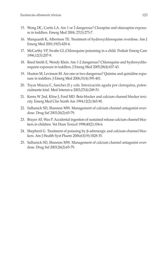 Sustancias altamente tóxicas                                                     123


15. Wong DC, Curtis LA. Are 1 or 2 dangerous? Clozapine and olanzapine exposu-
    re in toddlers. Emerg Med 2004; 27(3):273-7.
16. Marquardt K, Albertson TE. Treatment of hydroxychloroquine overdose. Am J
    Emerg Med 2001;19(5):420-4.
17. McCarthy VP, Swabe GL.Chloroquine poisoning in a child. Pediatr Emerg Care
    1996;12(3):207-9.
18. Reed Smith E, Wendy Klein. Are 1-2 dangerous? Chloroquine and hydroxychlo-
    roquine exposure in toddlers. J Emerg Med 2005;28(4):437-43.
19. Huston M, Levinson M. Are one or two dangerous? Quinine and quinidine expo-
    sure in toddlers. J Emerg Med 2006;31(4):395-401.
20. Toyas Miazza C, Sanchez JI y cols. Intoxicación aguda por cloroquina, poten-
    cialmente letal. Med Intensiva 2003;27(4):249-51.
21. Kerns W 2nd, Kline J, Ford MD. Beta-blocker and calcium channel blocker toxi-
    city. Emerg Med Clin North Am 1994;12(2):365-90.
22. Salhanick SD, Shannon MW. Management of calcium channel antagonist over-
    dose. Drug Saf 2003;26(2):65-79.
23. Brayer AF, Wax P. Accidental ingestion of sustained release calcium channel bloc-
    kers in children. Vet Hum Toxicol 1998;40(2):104-6.
24. Shepherd G. Treatment of poisoing by β-adrenergic and calcium-channel bloc-
    kers. Am J Health Syst Pharm 2006;63(19):1828-35.
25. Salhanick SD, Shannon MW. Management of calcium channel antagonist over-
    dose. Drug Saf 2003;26(2):65-79.
 
