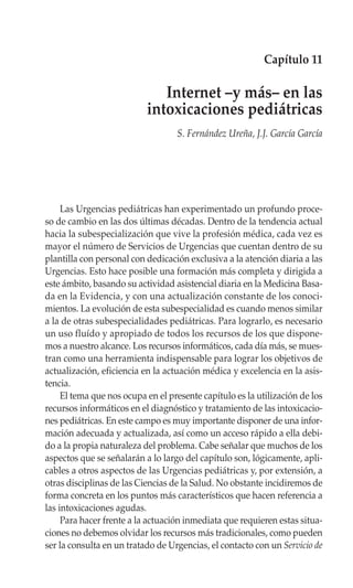 Capítulo 11

                              Internet –y más– en las
                           intoxicaciones pediátricas
                                   S. Fernández Ureña, J.J. García García




     Las Urgencias pediátricas han experimentado un profundo proce-
so de cambio en las dos últimas décadas. Dentro de la tendencia actual
hacia la subespecialización que vive la profesión médica, cada vez es
mayor el número de Servicios de Urgencias que cuentan dentro de su
plantilla con personal con dedicación exclusiva a la atención diaria a las
Urgencias. Esto hace posible una formación más completa y dirigida a
este ámbito, basando su actividad asistencial diaria en la Medicina Basa-
da en la Evidencia, y con una actualización constante de los conoci-
mientos. La evolución de esta subespecialidad es cuando menos similar
a la de otras subespecialidades pediátricas. Para lograrlo, es necesario
un uso fluído y apropiado de todos los recursos de los que dispone-
mos a nuestro alcance. Los recursos informáticos, cada día más, se mues-
tran como una herramienta indispensable para lograr los objetivos de
actualización, eficiencia en la actuación médica y excelencia en la asis-
tencia.
     El tema que nos ocupa en el presente capítulo es la utilización de los
recursos informáticos en el diagnóstico y tratamiento de las intoxicacio-
nes pediátricas. En este campo es muy importante disponer de una infor-
mación adecuada y actualizada, así como un acceso rápido a ella debi-
do a la propia naturaleza del problema. Cabe señalar que muchos de los
aspectos que se señalarán a lo largo del capítulo son, lógicamente, apli-
cables a otros aspectos de las Urgencias pediátricas y, por extensión, a
otras disciplinas de las Ciencias de la Salud. No obstante incidiremos de
forma concreta en los puntos más característicos que hacen referencia a
las intoxicaciones agudas.
     Para hacer frente a la actuación inmediata que requieren estas situa-
ciones no debemos olvidar los recursos más tradicionales, como pueden
ser la consulta en un tratado de Urgencias, el contacto con un Servicio de
 