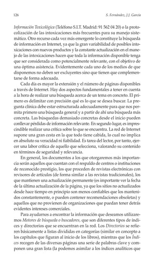 126                                                    S. Fernández, J.J. García


Información Toxicológica (Teléfono S.I.T. Madrid: 91 562 04 20) o la proto-
colización de las intoxicaciones más frecuentes para su manejo siste-
mático. Otro recurso cada vez más emergente lo constituye la búsqueda
de información en Internet, ya que la gran variabilidad de posibles into-
xicaciones con nuevos productos y la constante actualización en el mane-
jo de las intoxicaciones hacen que toda la información disponible tenga
que ser considerada como potencialmente relevante, con el objetivo de
una óptima asistencia. Evidentemente cada uno de los medios de que
disponemos no deben ser excluyentes sino que tienen que complemen-
tarse de forma adecuada.
     Cada día es mayor la extensión y el número de páginas disponibles
a través de Internet. Hay dos aspectos fundamentales a tener en cuenta
a la hora de realizar una búsqueda acerca de un tema en concreto. El pri-
mero es delimitar con precisión qué es lo que se desea buscar. La pre-
gunta clínica debe estar estructurada adecuadamente para que nos per-
mita primero una búsqueda general y a partir de ahí una búsqueda más
concreta. Las búsquedas demasiado concretas desde el inicio pueden
conllevar pérdidas de información relevante. En segundo lugar, es impres-
cindible realizar una crítica sobre lo que se encuentra. La red de Internet
supone una gran cesta en la que todo tiene cabida, lo cual no implica
en absoluto su veracidad ni fiabilidad. Es tarea del lector, por tanto, ejer-
cer una labor crítica de aquello que selecciona, valorando su contenido
en términos de seguridad y relevancia.
     En general, los documentos a los que otorgaremos más importan-
cia serán aquellos que cuentan con el respaldo de centros o instituciones
de reconocido prestigio, los que proceden de revistas electrónicas con
revisores de artículos (de forma similar a las revistas tradicionales), los
que mantienen una actualización permanente (es importante ver la fecha
de la última actualización de la página, ya que los sitios no actualizados
desde hace tiempo en principio son menos confiables que los manteni-
dos constantemente, o pueden contener recomendaciones obsoletas) y
aquellos que no provienen de organizaciones que puedan tener detrás
evidentes intereses comerciales.
     Para ayudarnos a encontrar la información que deseamos utilizare-
mos Motores de búsqueda o buscadores, que son diferentes tipos de índi-
ces y directorios que se encuentran en la red. Los Directorios se refie-
ren básicamente a listas divididas en categorías (similar en concepto a
los capítulos que figuran al inicio de los libros), mientras que los Índi-
ces recogen de las diversas páginas una serie de palabras clave y com-
ponen una gran lista (la podemos asimilar a los índices analíticos que
 
