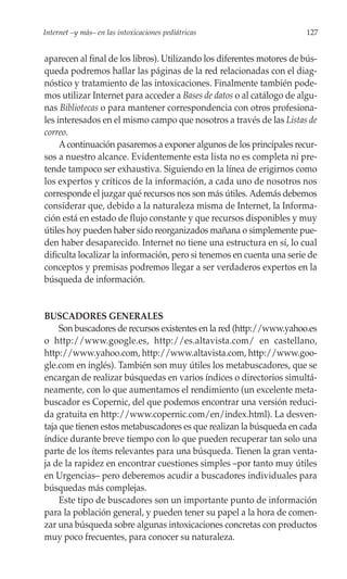 Internet –y más– en las intoxicaciones pediátricas                      127


aparecen al final de los libros). Utilizando los diferentes motores de bús-
queda podremos hallar las páginas de la red relacionadas con el diag-
nóstico y tratamiento de las intoxicaciones. Finalmente también pode-
mos utilizar Internet para acceder a Bases de datos o al catálogo de algu-
nas Bibliotecas o para mantener correspondencia con otros profesiona-
les interesados en el mismo campo que nosotros a través de las Listas de
correo.
     A continuación pasaremos a exponer algunos de los principales recur-
sos a nuestro alcance. Evidentemente esta lista no es completa ni pre-
tende tampoco ser exhaustiva. Siguiendo en la línea de erigirnos como
los expertos y críticos de la información, a cada uno de nosotros nos
corresponde el juzgar qué recursos nos son más útiles. Además debemos
considerar que, debido a la naturaleza misma de Internet, la Informa-
ción está en estado de flujo constante y que recursos disponibles y muy
útiles hoy pueden haber sido reorganizados mañana o simplemente pue-
den haber desaparecido. Internet no tiene una estructura en sí, lo cual
dificulta localizar la información, pero si tenemos en cuenta una serie de
conceptos y premisas podremos llegar a ser verdaderos expertos en la
búsqueda de información.


BUSCADORES GENERALES
     Son buscadores de recursos existentes en la red (http://www.yahoo.es
o http://www.google.es, http://es.altavista.com/ en castellano,
http://www.yahoo.com, http://www.altavista.com, http://www.goo-
gle.com en inglés). También son muy útiles los metabuscadores, que se
encargan de realizar búsquedas en varios índices o directorios simultá-
neamente, con lo que aumentamos el rendimiento (un excelente meta-
buscador es Copernic, del que podemos encontrar una versión reduci-
da gratuita en http://www.copernic.com/en/index.html). La desven-
taja que tienen estos metabuscadores es que realizan la búsqueda en cada
índice durante breve tiempo con lo que pueden recuperar tan solo una
parte de los ítems relevantes para una búsqueda. Tienen la gran venta-
ja de la rapidez en encontrar cuestiones simples –por tanto muy útiles
en Urgencias– pero deberemos acudir a buscadores individuales para
búsquedas más complejas.
     Este tipo de buscadores son un importante punto de información
para la población general, y pueden tener su papel a la hora de comen-
zar una búsqueda sobre algunas intoxicaciones concretas con productos
muy poco frecuentes, para conocer su naturaleza.
 