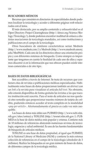 128                                                 S. Fernández, J.J. García


BUSCADORES MÉDICOS
    Recursos que consisten en directorios de especialidades donde pode-
mos localizar la toxicología y acceder a diferentes páginas web relacio-
nadas con el tema.
    El más destacado, por su amplio contenido y exhaustividad es el
Open Directory Project Clearinghouse (http://dmoz.org/Science/Bio-
logy/Toxicology/), donde podemos encontrar multitud de enlaces a dis-
tintas asociaciones de toxicología mundiales, así como instituciones y
publicaciones en el campo de la toxicología.
    Otros buscadores de similares características serían Mednets
(http://www.mednets.com/) y Medweb (http://www.medweb.emory.
edu/MedWeb). Cada uno de los directorios ofrece una orientación pro-
pia y con diferentes sistemas de búsqueda. Como siempre es impor-
tante que tengamos en cuenta la finalidad de cada uno de ellos y sepa-
mos discernir si en la información que nos ofrecen pueden existir inte-
reses comerciales o de otro tipo.


BASES DE DATOS BIBLIOGRÁFICAS
    Son accesibles a través de Internet. Se trata de recursos que con-
tienen citas de revistas o publicaciones médicas especializadas. Habi-
tualmente estas bases de datos proporcionan también un abstract con
un link a la revista para visualizar el artículo full-text. No obstante,
sólo estarán disponibles de forma gratuita las revistas a las que nues-
tra institución está suscrita. Para el resto de artículos no nos queda-
rá otro remedio que proporcionar nuestro número de tarjeta de cré-
dito, pudiendo entonces acceder al texto completo en la modalidad
«pay-per-article». Afortunadamente el precio es cada vez más ase-
quible.
    Las bases de datos más útiles son PUBMED (http://www.ncbi.nlm.
nih.gov/sites/entrez) y TOXLINE (http://toxnet.nlm.nih.gov/). PUB-
MED es la base de datos médica más popular y extensa. Contiene más
de 10 millones de referencias abarcando numerosas revistas de toxico-
logía, urgencias y salud ambiental. Es una de las fuentes fundamentales
de búsqueda de artículos médicos.
    TOXLINE es una base de datos propiedad, al igual que PUBMED,
de la National Library of Medicine (NLM) y contiene la más extensa
colección de referencias en el campo de la toxicología (alrededor de 3
millones). Realiza las búsquedas en un gran número de bases de datos,
de diferentes campos de la toxicología médica.
 