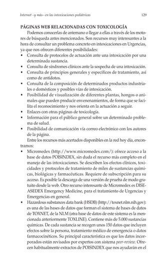 Internet –y más– en las intoxicaciones pediátricas                     129


PÁGINAS WEB RELACIONADAS CON TOXICOLOGÍA
    Podemos conocerlas de antemano o llegar a ellas a través de los moto-
res de búsqueda antes mencionados. Son recursos muy interesantes a la
hora de consultar un problema concreto en intoxicaciones en Urgencias,
ya que nos ofrecen diferentes posibilidades:
• Consulta de protocolos de actuación ante una intoxicación por una
    determinada sustancia.
• Consulta de síndromes clínicos ante la sospecha de una intoxicación.
• Consulta de principios generales y específicos de tratamiento, así
    como de antídotos.
• Consulta de la composición de determinados productos industria-
    les o domésticos y posibles vías de intoxicación.
• Posibilidad de visualización de diferentes plantas, hongos o ani-
    males que pueden producir envenenamientos, de forma que se faci-
    lita el reconocimiento y nos orienta en la actuación a seguir.
• Enlaces con otras páginas de toxicología.
• Información para el público general sobre un determinado proble-
    ma de salud.
• Posibilidad de comunicación vía correo electrónico con los autores
    de la página.
    Entre los recursos más acertados disponibles en la red hoy día, encon-
tramos:
• Micromedex (http://www.micromedex.com/): ofrece acceso a la
    base de datos POISINDEX, sin duda el recurso más completo en el
    manejo de las intoxicaciones. Se describen los efectos clínicos, toxi-
    cidades y protocolos de tratamiento de miles de sustancias quími-
    cas, biológicas y farmacéuticas. Requiere de subscripción para su
    acceso. Es posible la descarga de una versión de prueba de modo gra-
    tuito desde la web. Otro recurso interesante de Micromedex es DISE-
    ASEDEX Emergency Medicine, para el tratamiento de Urgencias y
    Emergencias en general.
• Hazardous substances data bank (HSDB) (http://toxnet.nlm.nih.gov):
    es una de las bases de datos que forman el sistema de bases de datos
    de TOXNET, de la NLM (otra base de datos de este sistema es la men-
    cionada anteriormente TOXLINE). Contiene más de 5.000 sustancias
    químicas. De cada sustancia se recogen unos 150 datos que incluyen
    efectos sobre la persona, tratamiento médico de emergencia o datos
    farmacocinéticos. Su principal característica es que los datos incor-
    porados están revisados por expertos con sistema peer-review. Ofre-
    cen habitualmente extractos de POISINDEX que nos ayudarán en el
 