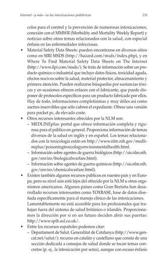Internet –y más– en las intoxicaciones pediátricas                       131


     colos para el control y la prevención de numerosas intoxicaciones,
     conexión con el MMWR (Morbidity and Mortality Weekly Report) y
     noticias sobre otros temas relacionados con la salud, con especial
     énfasis en las enfermedades infecciosas.
•    Material Safety Data Sheets: pueden encontrarse en diversos sitios
     como en SIRI MSDS (http://hazard.com/msds/index.php), y en
     Where To Find Material Safety Data Sheets on The Internet
     (http://www.ilpi.com/msds/). Se trata de información sobre un pro-
     ducto químico o industrial que incluye datos físicos, toxicidad aguda,
     efectos nocivos sobre la salud, material protector, almacenamiento y
     primera atención. Pueden realizarse búsquedas por sustancias tóxi-
     cas y en ocasiones ofrecen enlaces con el fabricante, que puede dis-
     poner de protocolos específicos para un producto fabricado por ellos.
     Hay de todo, informaciones completísimas y muy útiles así como
     asertos inservibles que sólo cubren el expediente. Ofrece una versión
     para pocket pc, de elevado coste.
•    Otros recursos interesantes ofrecidos por la NLM son:
     – MEDLINEplus: portal que ofrece información completa y rigu-
       rosa para el público en general. Proporciona información de temas
       diversos de la salud en inglés y en español. Los temas relaciona-
       dos con la toxicología están en http://www.nlm.nih.gov/medli-
       neplus/poisoningtoxicologyenvironmentalhealth.html.
     – Información sobre agentes de guerra biológicos (http://sis.nlm.nih.
       gov/enviro/biologicalwarfare.html).
     – Información sobre agentes de guerra químicos (http://sis.nlm.nih.
       gov/enviro/chemicalwarfare.html).
•    Existen también algunos recursos públicos en nuestro país y en Euro-
     pa, pero su nivel aún está lejos del ofrecido por la NLM u otros orga-
     nismos americanos. Algunos países como Gran Bretaña han desa-
     rrollado recursos interesantes como TOXBASE, base de datos dise-
     ñada específicamente para el manejo clínico de las intoxicaciones.
     Lamentablemente no está accesible para los profesionales que tra-
     bajan fuera del sistema de salud británico o irlandés. Proporciona-
     mos la dirección por si en un futuro deciden abrir sus puertas:
     http://www.spib.axl.co.uk/.
•    Entre los recursos españoles podemos citar:
     – Departament de Salut. Generalitat de Catalunya (http://www.gen-
       cat.net/salut/): recurso en catalán y castellano que consta de una
       sección dedicada a consejos de salud donde se tocan temas con-
       cretos (p. ej., la intoxicación por setas), aunque con escaso énfasis
 