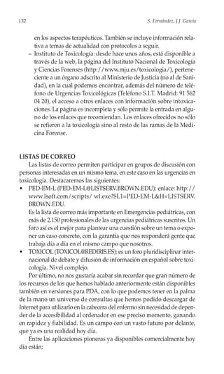 132                                                     S. Fernández, J.J. García


        en los aspectos terapéuticos. También se incluye información rela-
        tiva a temas de actualidad con protocolos a seguir.
      – Instituto de Toxicología: desde hace unos años, está disponible a
        través de la web, la página del Instituto Nacional de Toxicología
        y Ciencias Forenses (http://www.mju.es/toxicologia/), pertene-
        ciente a un órgano adscrito al Ministerio de Justicia (no al de Sani-
        dad), en la cual podemos encontrar, además del número de telé-
        fono de Urgencias Toxicológicas (Teléfono S.I.T. Madrid: 91 562
        04 20), el acceso a otros enlaces con información sobre intoxica-
        ciones. La página es incompleta y sólo permite la entrada en algu-
        no de los enlaces que recomiendan. Los enlaces ofrecidos no sólo
        se refieren a la toxicología sino al resto de las ramas de la Medi-
        cina Forense.


LISTAS DE CORREO
    Las listas de correo permiten participar en grupos de discusión con
personas interesadas en un mismo tema, en este caso en las urgencias en
toxicología. Destacaremos las siguientes:
• PED-EM-L (PED-EM-L@LISTSERV.BROWN.EDU): enlace: http://
    www.lsoft.com/scripts/ wl.exe?SL1=PED-EM-L&H=LISTSERV.
    BROWN.EDU.
    Es la lista de correo más importante en Emergencias pediátricas, con
    más de 2.150 profesionales de las urgencias pediátricas suscritos. Un
    foro así es el mejor para plantear una cuestión sobre un tema o expo-
    ner un caso concreto, con la garantía que nos responderá gente que
    trabaja día a día en el mismo campo que nosotros.
• TOXICOL (TOXICOL@REDIRIS.ES): es un foro pluridisciplinar inter-
    nacional de debate y difusión de información en español sobre toxi-
    cología. Nivel complejo.
    Por último, no nos gustaría acabar sin recordar que gran número de
los recursos de los que hemos hablado anteriormente están disponibles
también en versiones para PDA, con lo que podemos tener en la palma
de la mano un universo de consultas que hemos podido descargar de
Internet para utilizarlo en la cabecera del enfermo sin necesidad de depen-
der de la accesibilidad al ordenador en ese preciso momento, ganando
en rapidez y fiabilidad. Es un campo con un vasto futuro por delante,
que ya es una realidad hoy día.
    Entre las aplicaciones pioneras ya disponibles comercialmente hoy
día están:
 
