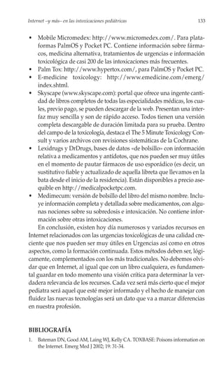 Internet –y más– en las intoxicaciones pediátricas                        133


• Mobile Micromedex: http://www.micromedex.com/. Para plata-
     formas PalmOS y Pocket PC. Contiene información sobre fárma-
     cos, medicina alternativa, tratamientos de urgencias e información
     toxicológica de casi 200 de las intoxicaciones más frecuentes.
• Palm Tox: http://www.hypertox.com/, para PalmOS y Pocket PC.
• E-medicine toxicology: http://www.emedicine.com/emerg/
     index.shtml.
• Skyscape (www.skyscape.com): portal que ofrece una ingente canti-
     dad de libros completos de todas las especialidades médicas, los cua-
     les, previo pago, se pueden descargar de la web. Presentan una inter-
     faz muy sencilla y son de rápido acceso. Todos tienen una versión
     completa descargable de duración limitada para su prueba. Dentro
     del campo de la toxicología, destaca el The 5 Minute Toxicology Con-
     sult y varios archivos con revisiones sistemáticas de la Cochrane.
• Lexidrugs y DrDrugs, bases de datos «de bolsillo» con información
     relativa a medicamentos y antídotos, que nos pueden ser muy útiles
     en el momento de pautar fármacos de uso esporádico (es decir, un
     sustitutivo fiable y actualizado de aquella libreta que llevamos en la
     bata desde el inicio de la residencia). Están disponibles a precio ase-
     quible en http://medicalpocketpc.com.
• Medimecum: versión de bolsillo del libro del mismo nombre. Inclu-
     ye información completa y detallada sobre medicamentos, con algu-
     nas nociones sobre su sobredosis e intoxicación. No contiene infor-
     mación sobre otras intoxicaciones.
     En conclusión, existen hoy día numerosos y variados recursos en
Internet relacionados con las urgencias toxicológicas de una calidad cre-
ciente que nos pueden ser muy útiles en Urgencias así como en otros
aspectos, como la formación continuada. Estos métodos deben ser, lógi-
camente, complementados con los más tradicionales. No debemos olvi-
dar que en Internet, al igual que con un libro cualquiera, es fundamen-
tal guardar en todo momento una visión crítica para determinar la ver-
dadera relevancia de los recursos. Cada vez será más cierto que el mejor
pediatra será aquel que esté mejor informado y el hecho de manejar con
fluidez las nuevas tecnologías será un dato que va a marcar diferencias
en nuestra profesión.


BIBLIOGRAFÍA
1.   Bateman DN, Good AM, Laing WJ, Kelly CA. TOXBASE: Poisons information on
     the Internet. Emerg Med J 2002; 19: 31-34.
 